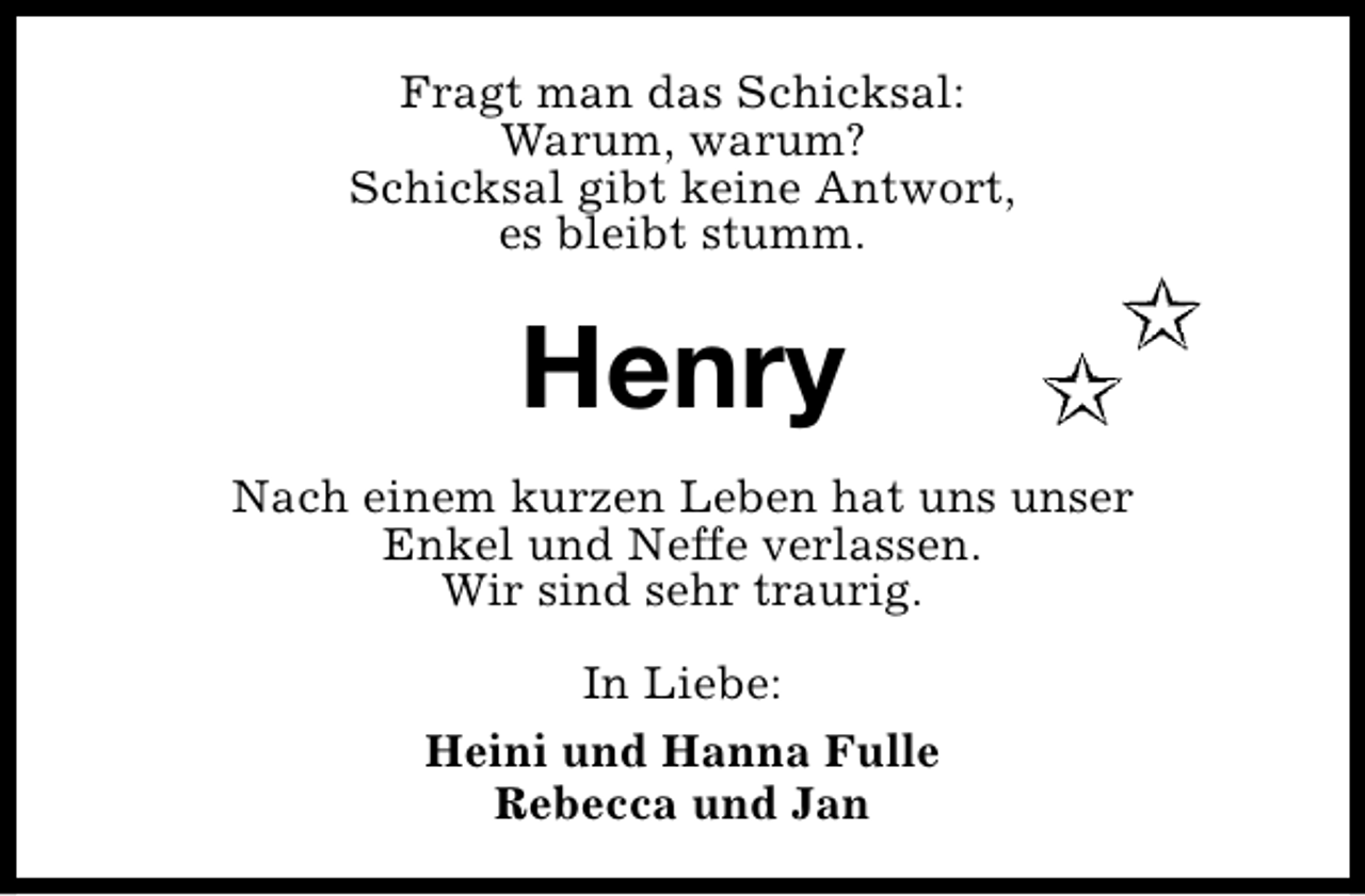 <p>Fragt man das Schicksal:<br />Warum, warum?<br />Schicksal gibt keine Antwort,<br />es bleibt stumm.</p><p>Henry<br />Nach einem kurzen Leben hat uns unser<br />Enkel und Neffe verlassen.<br />Wir sind sehr traurig.<br />In Liebe:<br />Heini und Hanna Fulle<br />Rebecca und Jan</p>