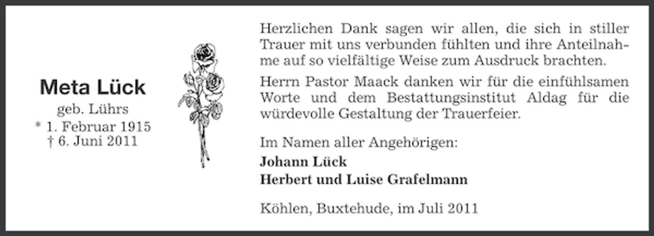 <p>Meta Lück<br />geb. Lührs<br />* 1. Februar 1915<br />† 6. Juni 2011</p><p>Herzlichen Dank sagen wir allen, die sich in stiller<br />Trauer mit uns verbunden fühlten und ihre Anteilnahme auf so vielfältige Weise zum Ausdruck brachten.<br />Herrn Pastor Maack danken wir für die einfühlsamen<br />Worte und dem Bestattungsinstitut Aldag für die<br />würdevolle Gestaltung der Trauerfeier.<br />Im Namen aller Angehörigen:<br />Johann Lück<br />Herbert und Luise Grafelmann<br />Köhlen, Buxtehude, im Juli 2011</p>
