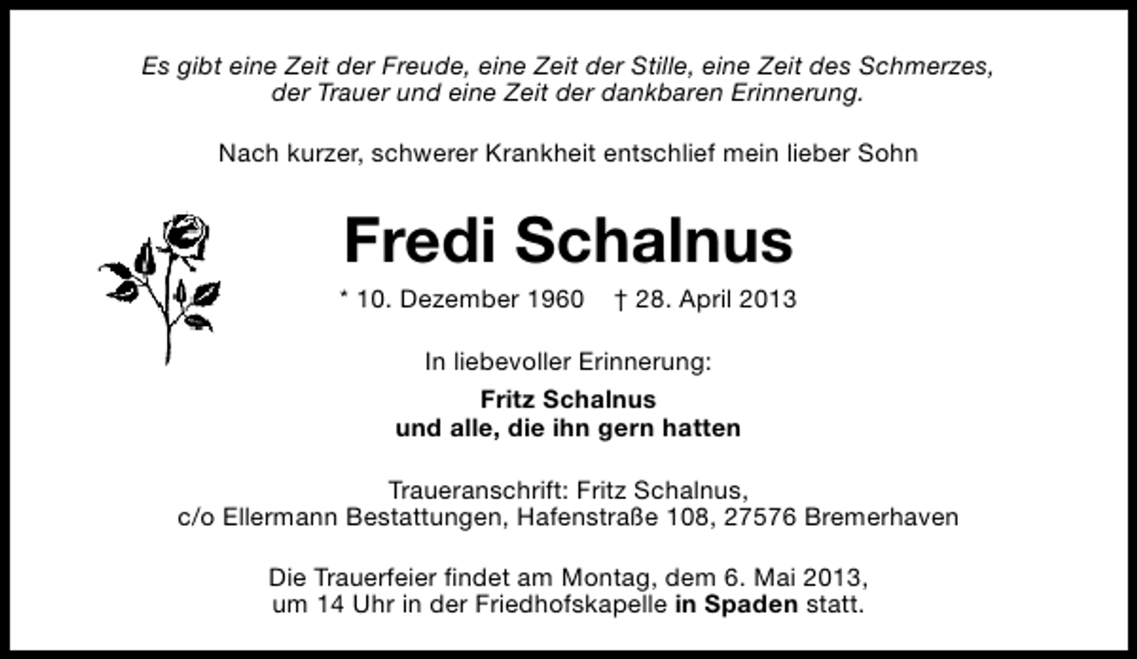 <p>Es gibt eine Zeit der Freude, eine Zeit der Stille, eine Zeit des Schmerzes,<br />der Trauer und eine Zeit der dankbaren Erinnerung.<br />Nach kurzer, schwerer Krankheit entschlief mein lieber Sohn</p><p>Fredi Schalnus</p><p>* 10. Dezember 1960</p><p>† 28. April 2013</p><p>In liebevoller Erinnerung:<br />Fritz Schalnus<br />und alle, die ihn gern hatten<br />Traueranschrift: Fritz Schalnus,<br />c/o Ellermann Bestattungen, Hafenstraße 108, 27576 Bremerhaven<br />Die Trauerfeier findet am Montag, dem 6. Mai 2013,<br />um 14 Uhr in der Friedhofskapelle in Spaden statt.</p>