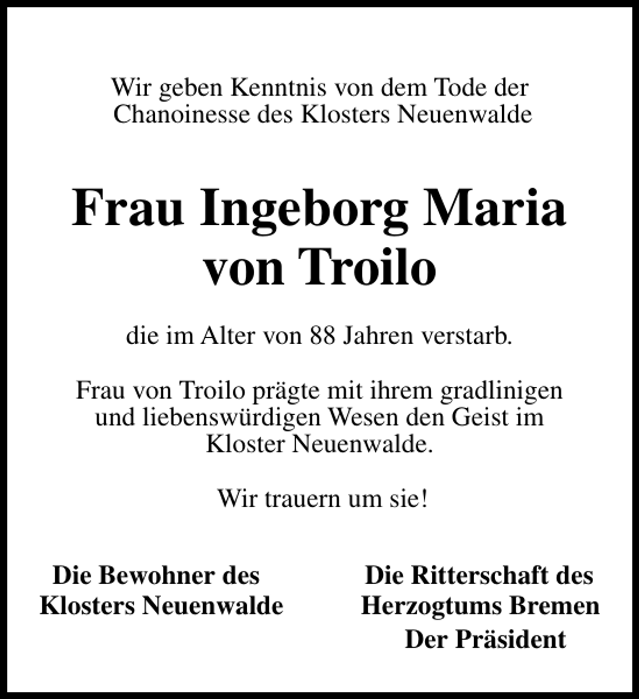 <p>Wir geben Kenntnis von dem Tode der<br />Chanoinesse des Klosters Neuenwalde</p><p>Frau Ingeborg Maria<br />von Troilo<br />die im Alter von 88 Jahren verstarb.<br />Frau von Troilo prägte mit ihrem gradlinigen<br />und liebenswürdigen Wesen den Geist im<br />Kloster Neuenwalde.<br />Wir trauern um sie!<br />Die Bewohner des<br />Klosters Neuenwalde</p><p>Die Ritterschaft des<br />Herzogtums Bremen<br />Der Präsident</p>