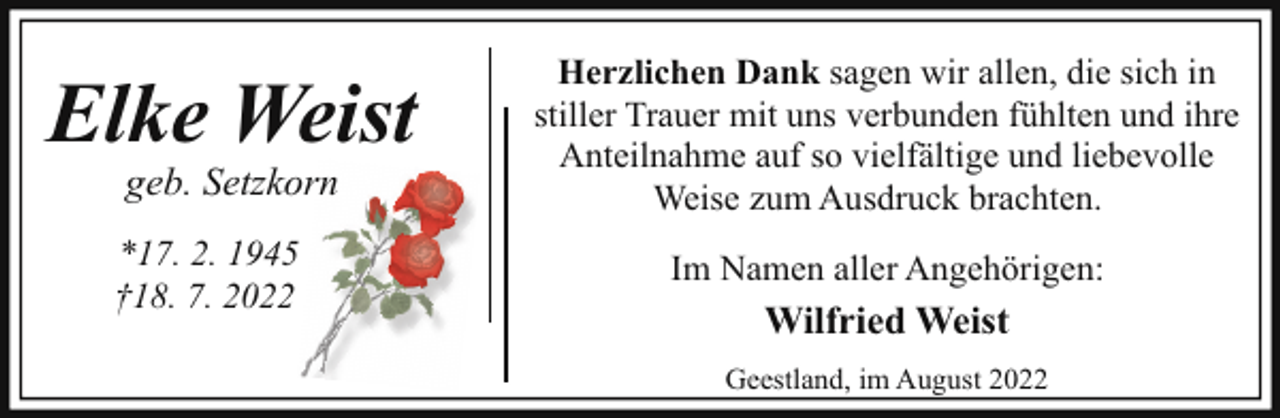 <p>Elke Weist<br />geb. Setzkorn</p><p>*17. 2. 1945<br />†18. 7. 2022</p><p>Herzlichen Dank sagen wir allen, die sich in<br />stiller Trauer mit uns verbunden fühlten und ihre<br />Anteilnahme auf so vielfältige und liebevolle<br />Weise zum Ausdruck brachten.<br />Im Namen aller Angehörigen:</p><p>Wilfried Weist<br />Geestland, im August 2022</p>