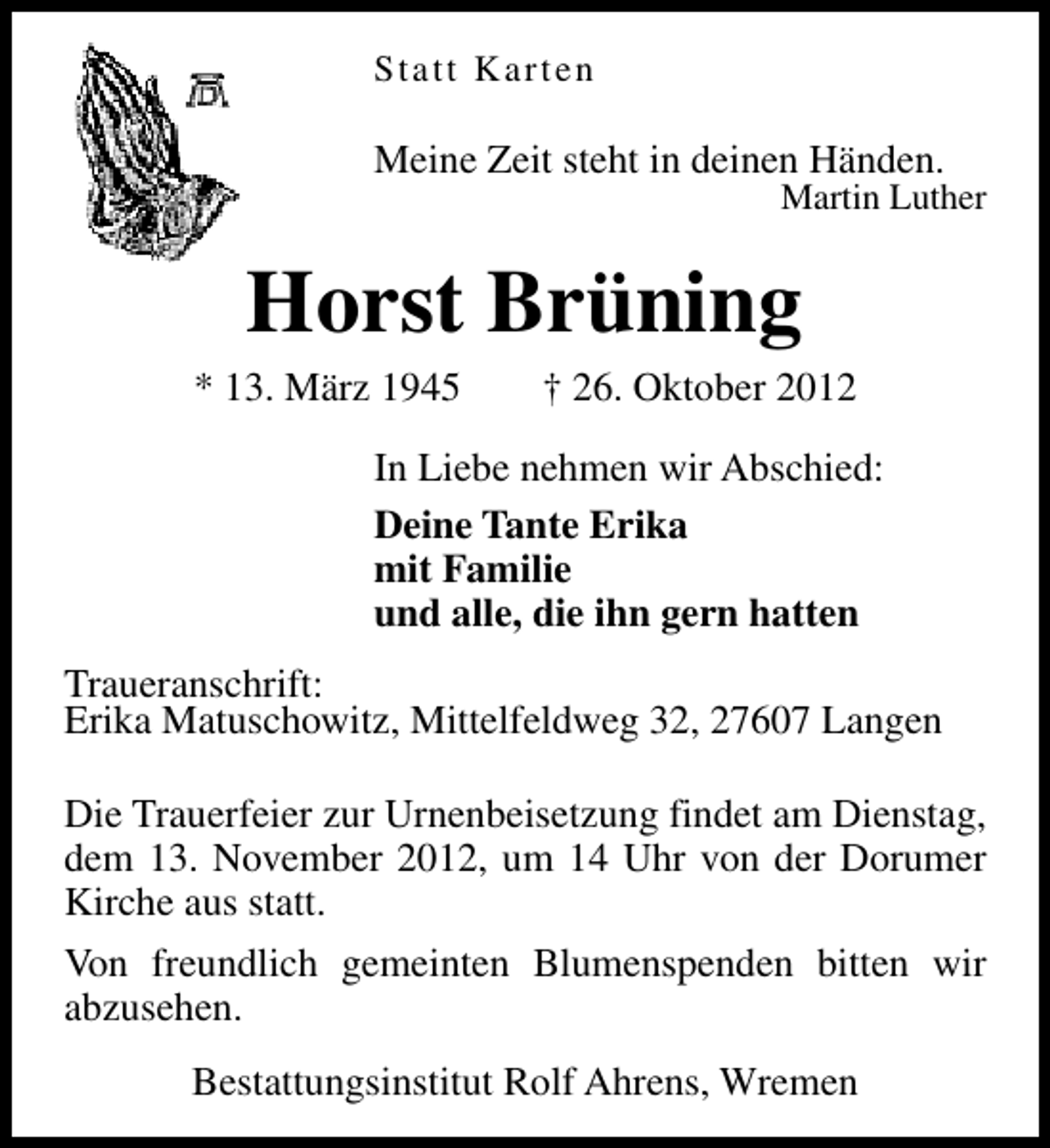 <p>Statt Karten</p><p>Meine Zeit steht in deinen Händen.</p><p>Martin Luther</p><p>Horst Brüning</p><p>* 13. März 1945</p><p>† 26. Oktober 2012</p><p>In Liebe nehmen wir Abschied:<br />Deine Tante Erika<br />mit Familie<br />und alle, die ihn gern hatten<br />Traueranschrift:<br />Erika Matuschowitz, Mittelfeldweg 32, 27607 Langen<br />Die Trauerfeier zur Urnenbeisetzung findet am Dienstag,<br />dem 13. November 2012, um 14 Uhr von der Dorumer<br />Kirche aus statt.<br />Von freundlich gemeinten Blumenspenden bitten wir<br />abzusehen.<br />Bestattungsinstitut Rolf Ahrens, Wremen</p>