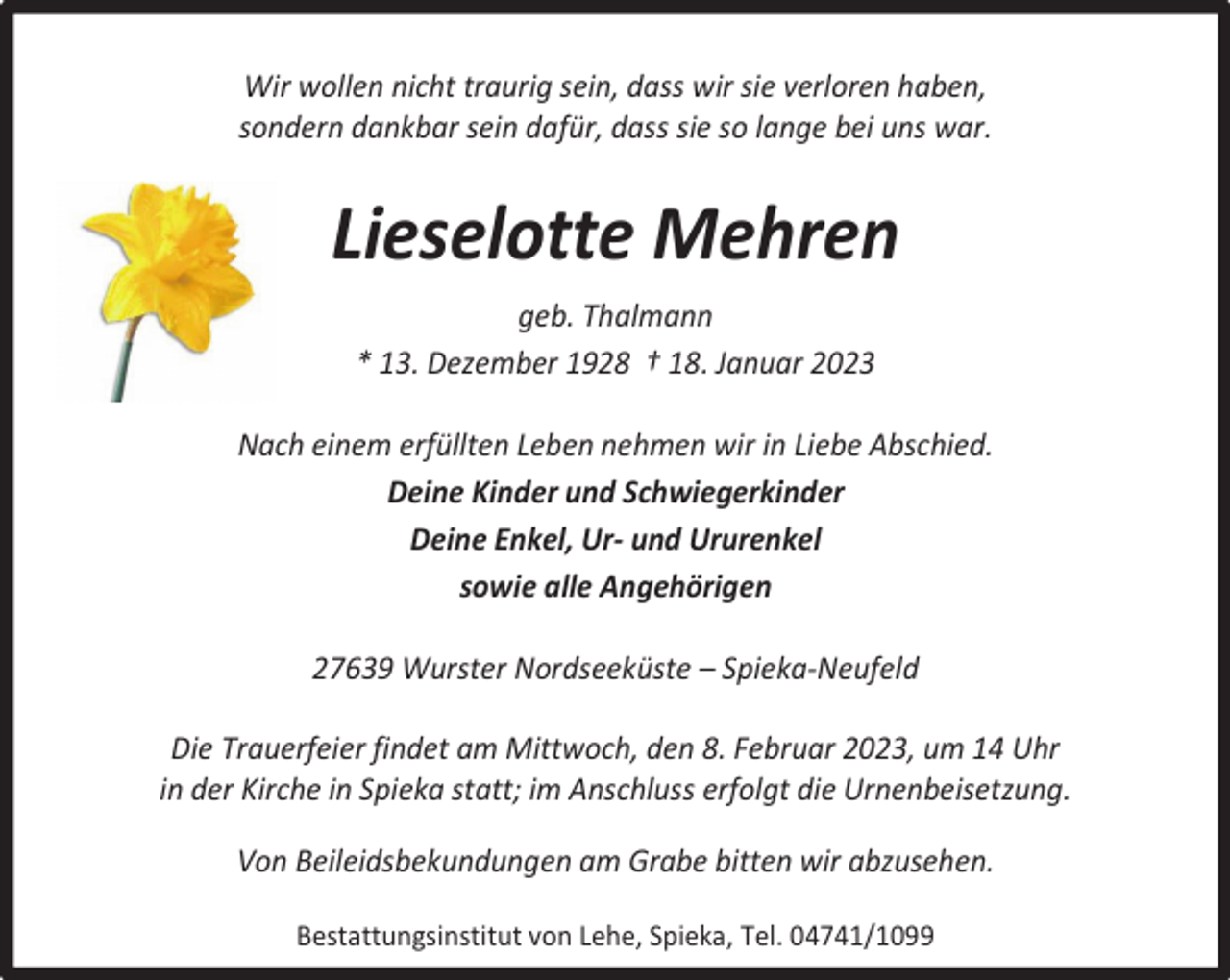 <p>Wir wollen nicht traurig sein, dass wir sie verloren haben,<br />sondern dankbar sein dafür, dass sie so lange bei uns war.</p><p>Lieselotte Mehren<br />geb. Thalmann<br />* 13. Dezember 1928 † 18. Januar 2023<br />Nach einem erfüllten Leben nehmen wir in Liebe Abschied.<br />Deine Kinder und Schwiegerkinder<br />Deine Enkel, Ur- und Ururenkel<br />sowie alle Angehörigen<br />27639 Wurster Nordseeküste – Spieka-Neufeld<br />Die Trauerfeier findet am Mittwoch, den 8. Februar 2023, um 14 Uhr<br />in der Kirche in Spieka statt; im Anschluss erfolgt die Urnenbeisetzung.<br />Von Beileidsbekundungen am Grabe bitten wir abzusehen.<br />Bestattungsinstitut von Lehe, Spieka, Tel. 04741/1099</p>