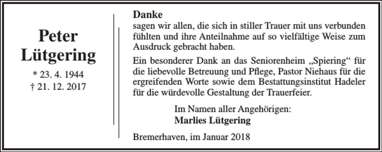 <p>Danke</p><p>Peter<br />Lütgering<br />* 23. 4. 1944<br />† 21. 12. 2017</p><p>sagen wir allen, die sich in stiller Trauer mit uns verbunden<br />fühlten und ihre Anteilnahme auf so vielfältige Weise zum<br />Ausdruck gebracht haben.<br />Ein besonderer Dank an das Seniorenheim „Spiering“ für<br />die liebevolle Betreuung und Pflege, Pastor Niehaus für die<br />ergreifenden Worte sowie dem Bestattungsinstitut Hadeler<br />für die würdevolle Gestaltung der Trauerfeier.<br />Im Namen aller Angehörigen:<br />Marlies Lütgering<br />Bremerhaven, im Januar 2018</p>