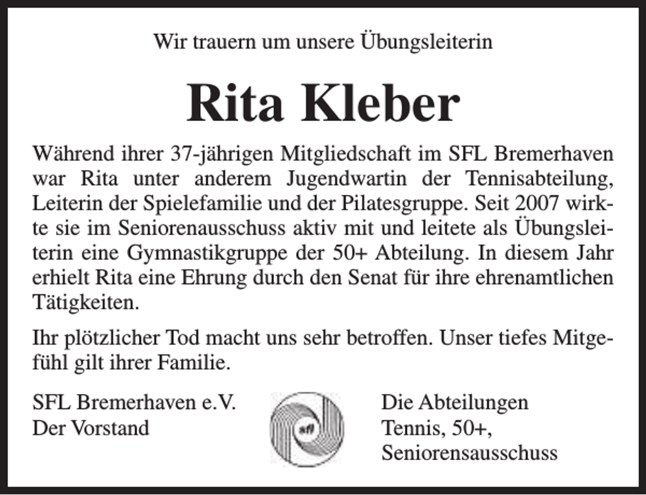 <p>Wir trauern um unsere Übungsleiterin</p><p>Rita Kleber</p><p>Während ihrer 37-jährigen Mitgliedschaft im SFL Bremerhaven<br />war Rita unter anderem Jugendwartin der Tennisabteilung,<br />Leiterin der Spielefamilie und der Pilatesgruppe. Seit 2007 wirkte sie im Seniorenausschuss aktiv mit und leitete als Übungsleiterin eine Gymnastikgruppe der 50+ Abteilung. In diesem Jahr<br />erhielt Rita eine Ehrung durch den Senat für ihre ehrenamtlichen<br />Tätigkeiten.<br />Ihr plötzlicher Tod macht uns sehr betroffen. Unser tiefes Mitgefühl gilt ihrer Familie.<br />SFL Bremerhaven e.V.<br />Der Vorstand</p><p>Die Abteilungen<br />Tennis, 50+,<br />Seniorensausschuss</p>