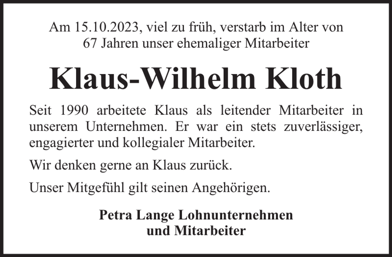 <p>Am 15.10.2023, viel zu früh, verstarb im Alter von<br />67 Jahren unser ehemaliger Mitarbeiter</p><p>Klaus-Wilhelm Kloth<br />Seit 1990 arbeitete Klaus als leitender Mitarbeiter in<br />unserem Unternehmen. Er war ein stets zuverlässiger,<br />engagierter und kollegialer Mitarbeiter.<br />Wir denken gerne an Klaus zurück.<br />Unser Mitgefühl gilt seinen Angehörigen.<br />Petra Lange Lohnunternehmen<br />und Mitarbeiter</p>