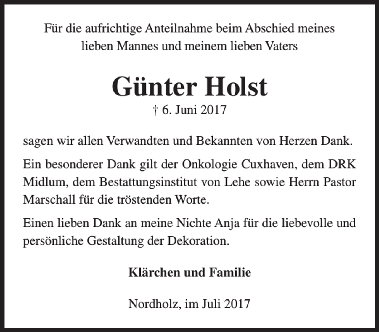 <p>Für die aufrichtige Anteilnahme beim Abschied meines<br />lieben Mannes und meinem lieben Vaters</p><p>Günter Holst<br />† 6. Juni 2017</p><p>sagen wir allen Verwandten und Bekannten von Herzen Dank.<br />Ein besonderer Dank gilt der Onkologie Cuxhaven, dem DRK<br />Midlum, dem Bestattungsinstitut von Lehe sowie Herrn Pastor<br />Marschall für die tröstenden Worte.<br />Einen lieben Dank an meine Nichte Anja für die liebevolle und<br />persönliche Gestaltung der Dekoration.<br />Klärchen und Familie<br />Nordholz, im Juli 2017</p>