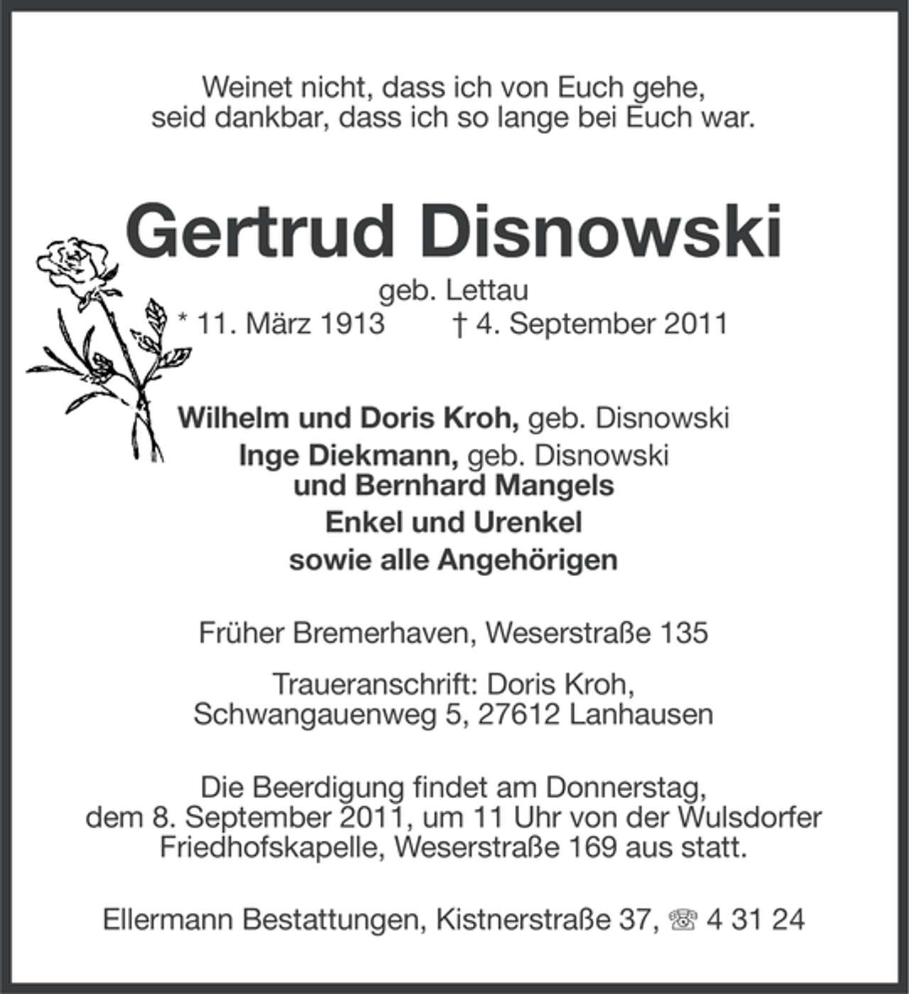 <p>Weinet nicht, dass ich von Euch gehe,<br />seid dankbar, dass ich so lange bei Euch war.</p><p>Gertrud Disnowski<br />geb. Lettau<br />* 11. März 1913<br />† 4. September 2011<br />Wilhelm und Doris Kroh, geb. Disnowski<br />Inge Diekmann, geb. Disnowski<br />und Bernhard Mangels<br />Enkel und Urenkel<br />sowie alle Angehörigen<br />Früher Bremerhaven, Weserstraße 135<br />Traueranschrift: Doris Kroh,<br />Schwangauenweg 5, 27612 Lanhausen<br />Die Beerdigung findet am Donnerstag,<br />dem 8. September 2011, um 11 Uhr von der Wulsdorfer<br />Friedhofskapelle, Weserstraße 169 aus statt.<br />Ellermann Bestattungen, Kistnerstraße 37, 4 31 24</p>