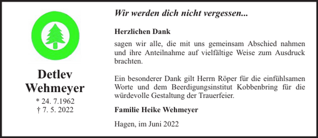 <p>Wir werden dich nicht vergessen...<br />Herzlichen Dank</p><p>Detlev<br />Wehmeyer<br />* 24. 7.1962<br />† 7. 5. 2022</p><p>sagen wir alle, die mit uns gemeinsam Abschied nahmen<br />und ihre Anteilnahme auf vielfältige Weise zum Ausdruck<br />brachten.<br />Ein besonderer Dank gilt Herrn Röper für die einfühlsamen<br />Worte und dem Beerdigungsinstitut Kobbenbring für die<br />würdevolle Gestaltung der Trauerfeier.<br />Familie Heike Wehmeyer<br />Hagen, im Juni 2022</p>