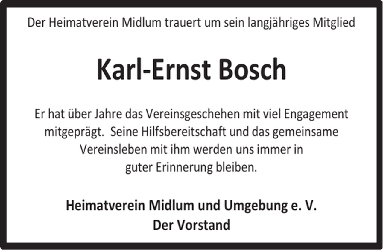 <p>Der Heimatverein Midlum trauert um sein langjähriges Mitglied</p><p>Karl-Ernst Bosch<br />Er hat über Jahre das Vereinsgeschehen mit viel Engagement<br />mitgeprägt. Seine Hilfsbereitschaft und das gemeinsame<br />Vereinsleben mit ihm werden uns immer in<br />guter Erinnerung bleiben.</p><p>Heimatverein Midlum und Umgebung e. V.<br />Der Vorstand</p>