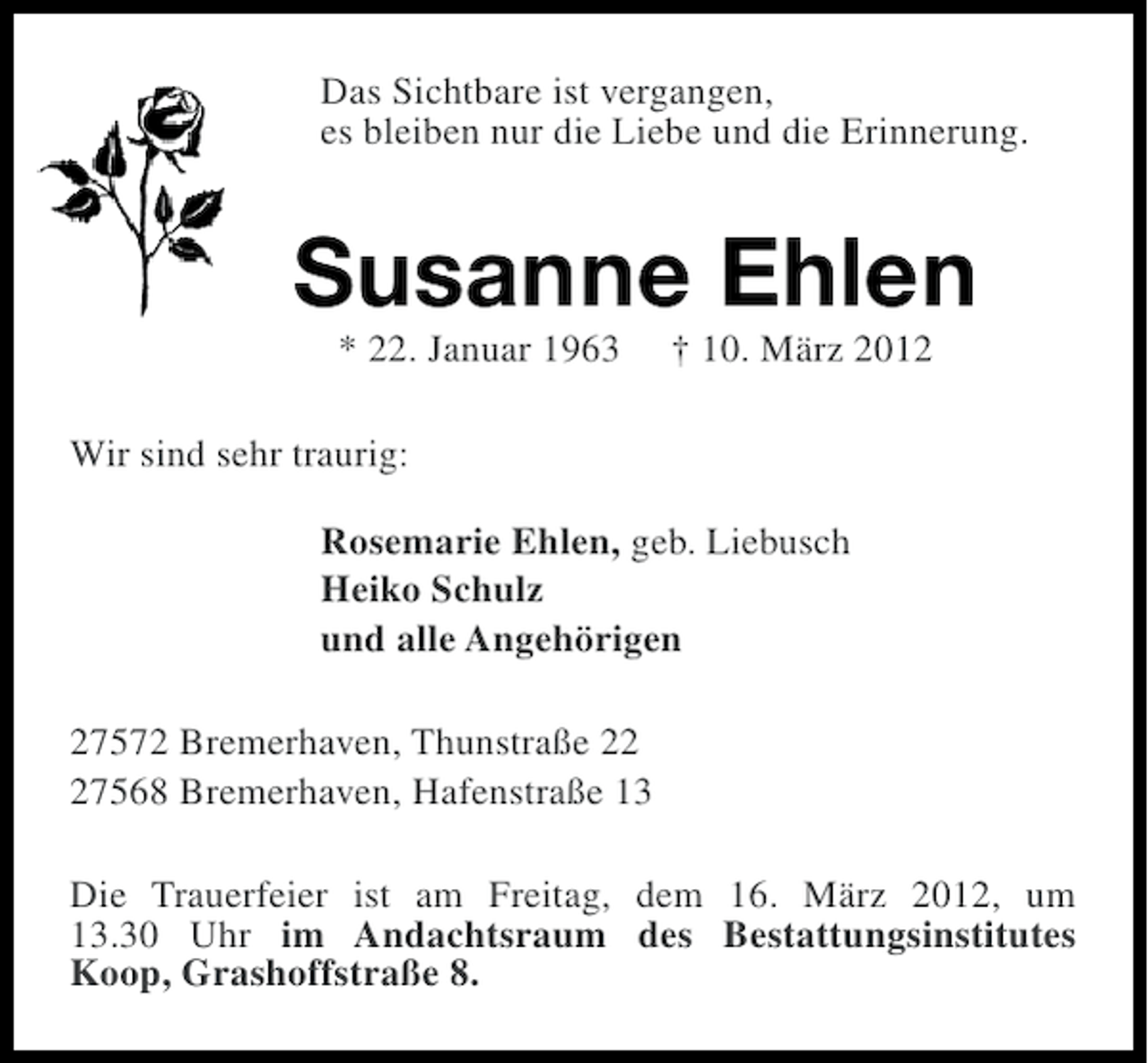 <p>Das Sichtbare ist vergangen,<br />es bleiben nur die Liebe und die Erinnerung.</p><p>Susanne Ehlen<br />* 22. Januar 1963</p><p>† 10. März 2012</p><p>Wir sind sehr traurig:<br />Rosemarie Ehlen, geb. Liebusch<br />Heiko Schulz<br />und alle Angehörigen<br />27572 Bremerhaven, Thunstraße 27568 Bremerhaven, Hafenstraße 13<br />Die Trauerfeier ist am Freitag, dem 16. März 2012, um<br />13.30 Uhr im Andachtsraum des Bestattungsinstitutes<br />Koop, Grashoffstraße 8.</p>