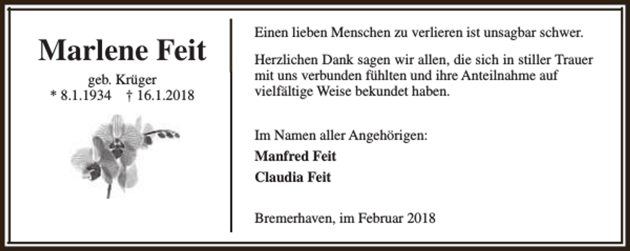 <p>Marlene Feit<br />geb. Krüger<br />* 8.1.1934 † 16.1.2018</p><p>Einen lieben Menschen zu verlieren ist unsagbar schwer.<br />Herzlichen Dank sagen wir allen, die sich in stiller Trauer<br />mit uns verbunden fühlten und ihre Anteilnahme auf<br />vielfältige Weise bekundet haben.<br />Im Namen aller Angehörigen:<br />Manfred Feit<br />Claudia Feit<br />Bremerhaven, im Februar 2018</p>
