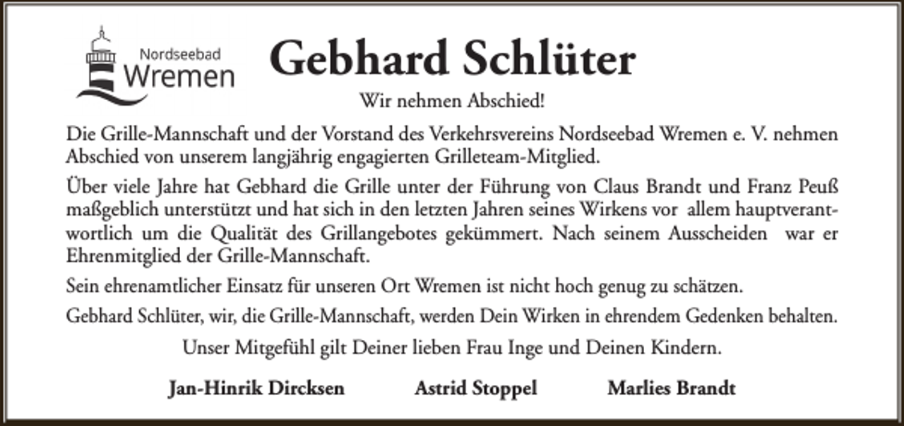 <p>Gebhard Schlüter<br />Wir nehmen Abschied!</p><p>Die Grille-Mannschaft und der Vorstand des Verkehrsvereins Nordseebad Wremen e. V. nehmen<br />Abschied von unserem langjährig engagierten Grilleteam-Mitglied.<br />Über viele Jahre hat Gebhard die Grille unter der Führung von Claus Brandt und Franz Peuß<br />maßgeblich unterstützt und hat sich in den letzten Jahren seines Wirkens vor allem hauptverantwortlich um die Qualität des Grillangebotes gekümmert. Nach seinem Ausscheiden war er<br />Ehrenmitglied der Grille-Mannschaft.<br />Sein ehrenamtlicher Einsatz für unseren Ort Wremen ist nicht hoch genug zu schätzen.<br />Gebhard Schlüter, wir, die Grille-Mannschaft, werden Dein Wirken in ehrendem Gedenken behalten.<br />Unser Mitgefühl gilt Deiner lieben Frau Inge und Deinen Kindern.<br />Jan-Hinrik Dircksen</p><p>Astrid Stoppel</p><p>Marlies Brandt</p>