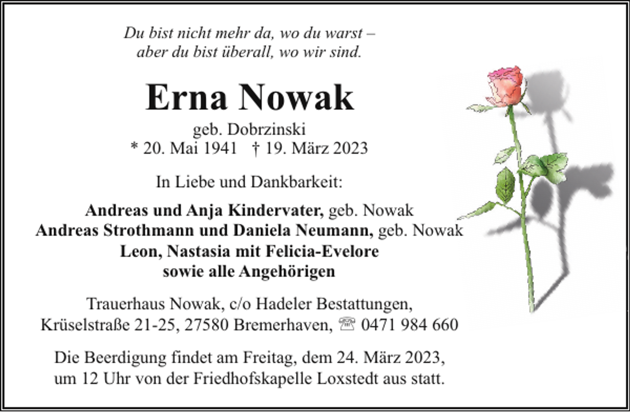 <p>Du bist nicht mehr da, wo du warst –<br />aber du bist überall, wo wir sind.</p><p>Erna Nowak</p><p>geb. Dobrzinski<br />* 20. Mai 1941 † 19. März 2023<br />In Liebe und Dankbarkeit:<br />Andreas und Anja Kindervater, geb. Nowak<br />Andreas Strothmann und Daniela Neumann, geb. Nowakk<br />Leon, Nastasia mit Felicia-Evelore<br />sowie alle Angehörigen<br />Trauerhaus Nowak, c/o Hadeler Bestattungen,<br />Krüselstraße 21-25, 27580 Bremerhaven, ' 0471 984 660<br />Die Beerdigung findet am Freitag, dem 24. März 2023,<br />um 12 Uhr von der Friedhofskapelle Loxstedt aus statt.</p>