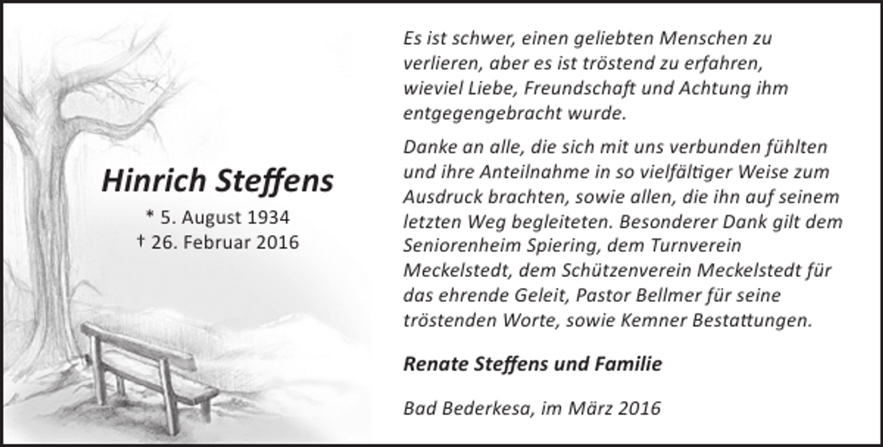<p>Es ist schwer, einen geliebten Menschen zu<br />verlieren, aber es ist tröstend zu erfahren,<br />wieviel Liebe, Freundschaft und Achtung ihm<br />entgegengebracht wurde.</p><p>Hinrich Steffens<br />* 5. August 1934<br />† 26. Februar 2016</p><p>Danke an alle, die sich mit uns verbunden fühlten<br />und ihre Anteilnahme in so vielfältiger Weise zum<br />Ausdruck brachten, sowie allen, die ihn auf seinem<br />letzten Weg begleiteten. Besonderer Dank gilt dem<br />Seniorenheim Spiering, dem Turnverein<br />Meckelstedt, dem Schützenverein Meckelstedt für<br />das ehrende Geleit, Pastor Bellmer für seine<br />tröstenden Worte, sowie Kemner Bestattungen.</p><p>Renate Steffens und Familie<br />Bad Bederkesa, im März 2016</p>