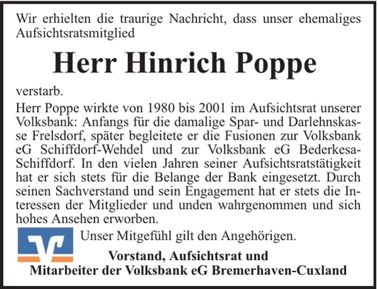 <p>Wir erhielten die traurige Nachricht, dass unser ehemaliges<br />Aufsichtsratsmitglied</p><p>Herr Hinrich Poppe</p><p>verstarb.<br />Herr Poppe wirkte von 1980 bis 2001 im Aufsichtsrat unserer<br />Volksbank: Anfangs für die damalige Spar- und Darlehnskasse Frelsdorf, später begleitete er die Fusionen zur Volksbank<br />eG Schiffdorf-Wehdel und zur Volksbank eG BederkesaSchiffdorf. In den vielen Jahren seiner Aufsichtsratstätigkeit<br />hat er sich stets für die Belange der Bank eingesetzt. Durch<br />seinen Sachverstand und sein Engagement hat er stets die Interessen der Mitglieder und unden wahrgenommen und sich<br />hohes Ansehen erworben.<br />Unser Mitgefühl gilt den Angehörigen.<br />Vorstand, Aufsichtsrat und<br />Mitarbeiter der Volksbank eG Bremerhaven-Cuxland</p>