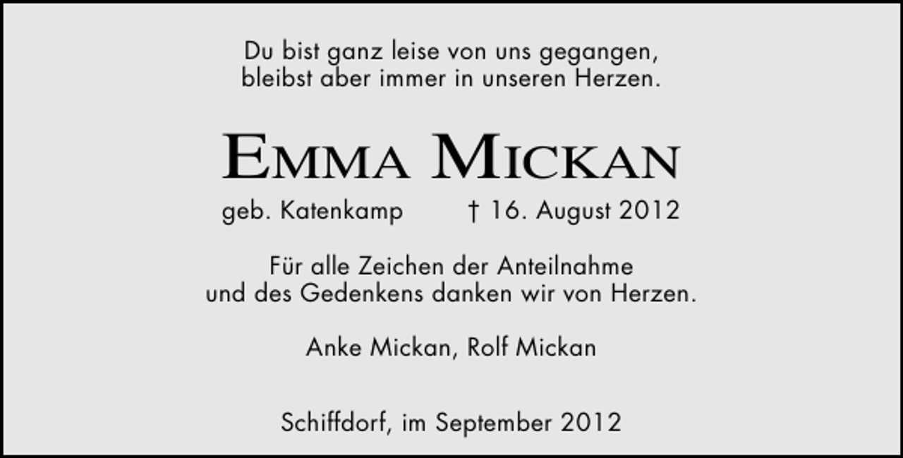 <p>Du bist ganz leise von uns gegangen,<br />bleibst aber immer in unseren Herzen.</p><p>Emma mickan</p><p>geb. Katenkamp</p><p>† 16. August 2012</p><p>Für alle Zeichen der Anteilnahme<br />und des Gedenkens danken wir von Herzen.<br />Anke Mickan, Rolf Mickan<br />Schiffdorf, im September 2012</p>