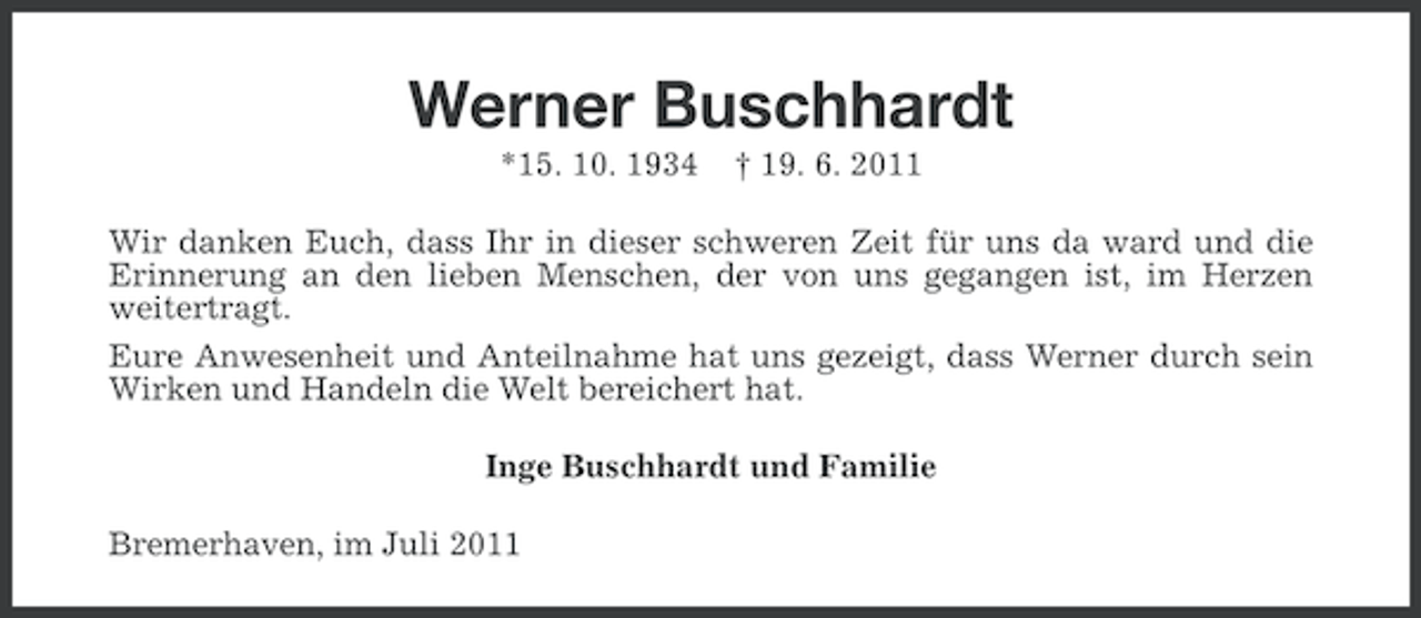 <p>Werner Buschhardt<br />*15. 10. 1934</p><p>† 19. 6. 2011</p><p>Wir danken Euch, dass Ihr in dieser schweren Zeit für uns da ward und die<br />Erinnerung an den lieben Menschen, der von uns gegangen ist, im Herzen<br />weitertragt.<br />Eure Anwesenheit und Anteilnahme hat uns gezeigt, dass Werner durch sein<br />Wirken und Handeln die Welt bereichert hat.<br />Inge Buschhardt und Familie<br />Bremerhaven, im Juli 2011</p>