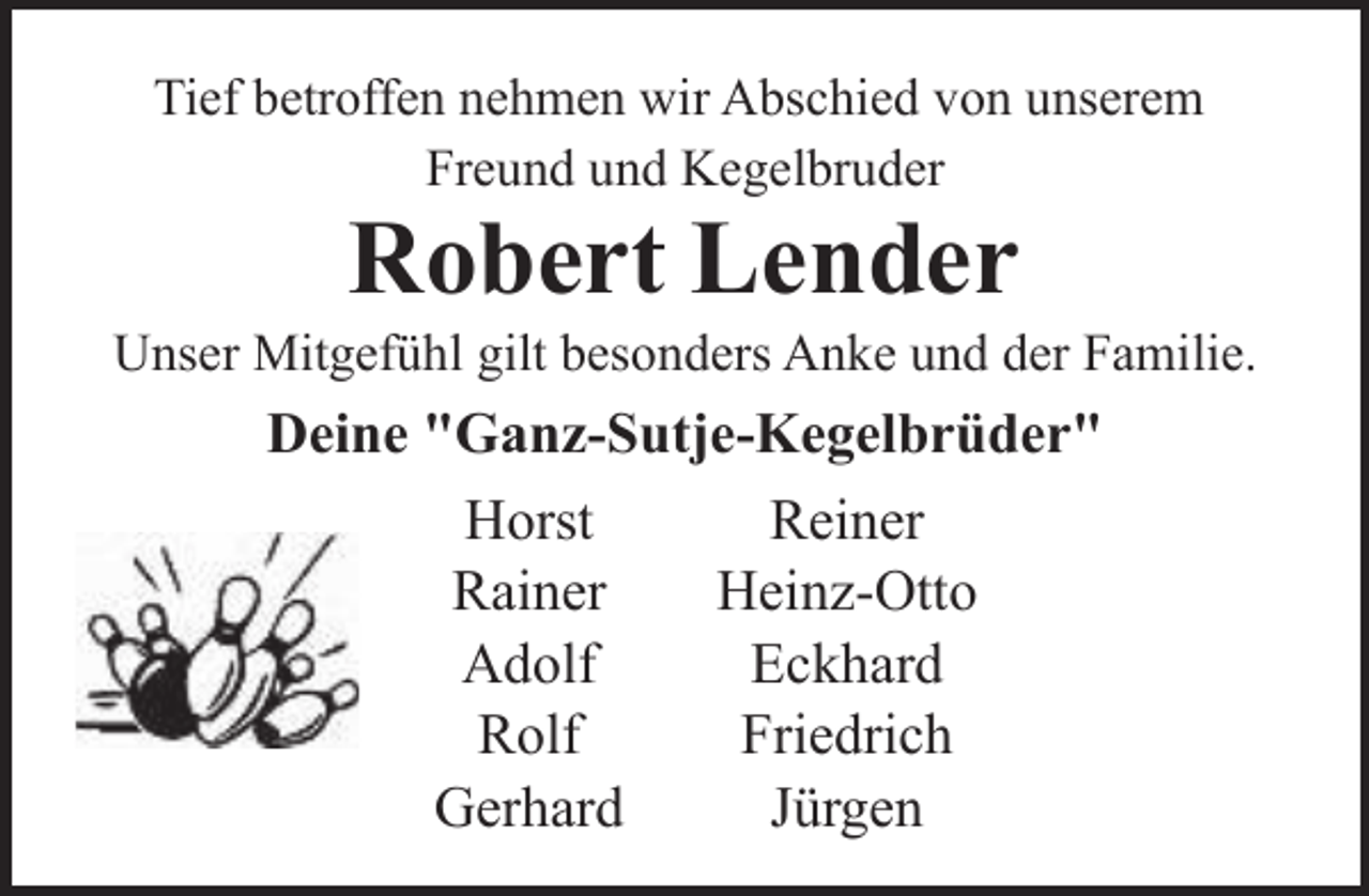 <p>Tief betroffen nehmen wir Abschied von unserem<br />Freund und Kegelbruder</p><p>Robert Lender</p><p>Unser Mitgefühl gilt besonders Anke und der Familie.</p><p>Deine "Ganz-Sutje-Kegelbrüder"<br />Reiner<br />Horst<br />Heinz-Otto<br />Rainer<br />Eckhard<br />Adolf<br />Friedrich<br />Rolf<br />Gerhard<br />Jürgen</p>