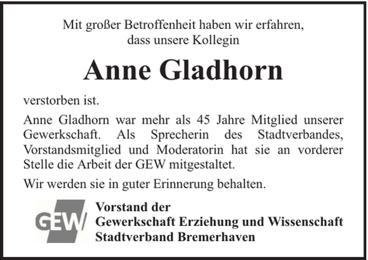 <p>Mit großer Betroffenheit haben wir erfahren,<br />dass unsere Kollegin</p><p>Anne Gladhorn<br />verstorben ist.<br />Anne Gladhorn war mehr als 45 Jahre Mitglied unserer<br />Gewerkschaft. Als Sprecherin des Stadtverbandes,<br />Vorstandsmitglied und Moderatorin hat sie an vorderer<br />Stelle die Arbeit der GEW mitgestaltet.<br />Wir werden sie in guter Erinnerung behalten.<br />Vorstand der<br />Gewerkschaft Erziehung und Wissenschaft<br />Stadtverband Bremerhaven</p>
