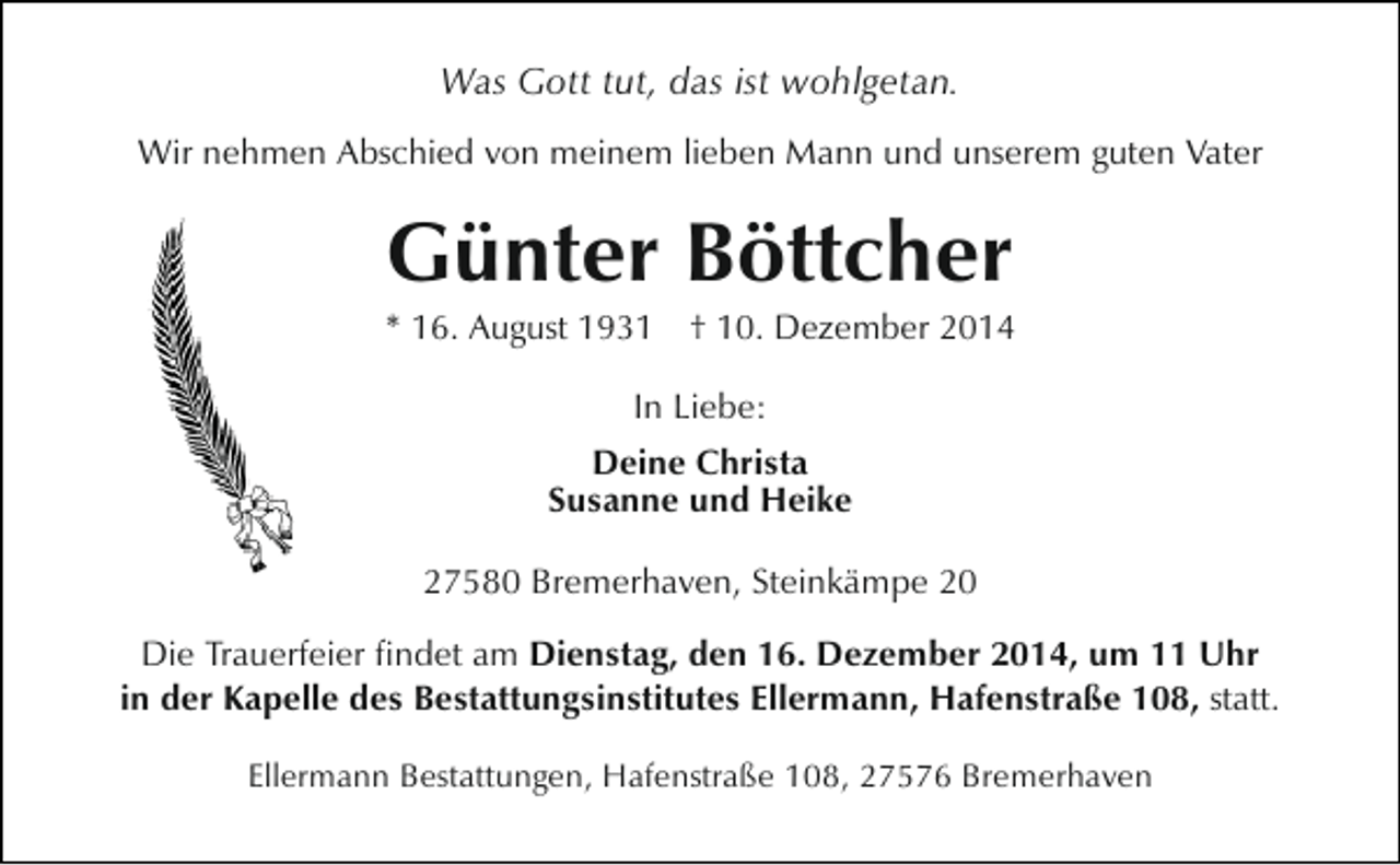 <p>Was Gott tut, das ist wohlgetan.<br />Wir nehmen Abschied von meinem lieben Mann und unserem guten Vater</p><p>Günter Böttcher</p><p>* 16. August 1931 † 10. Dezember 2014<br />In Liebe:<br />Deine Christa<br />Susanne und Heike<br />27580 Bremerhaven, Steinkämpe 20<br />Die Trauerfeier findet am Dienstag, den 16. Dezember 2014, um 11 Uhr<br />in der Kapelle des Bestattungsinstitutes Ellermann, Hafenstraße 108, statt.<br />Ellermann Bestattungen, Hafenstraße 108, 27576 Bremerhaven</p>