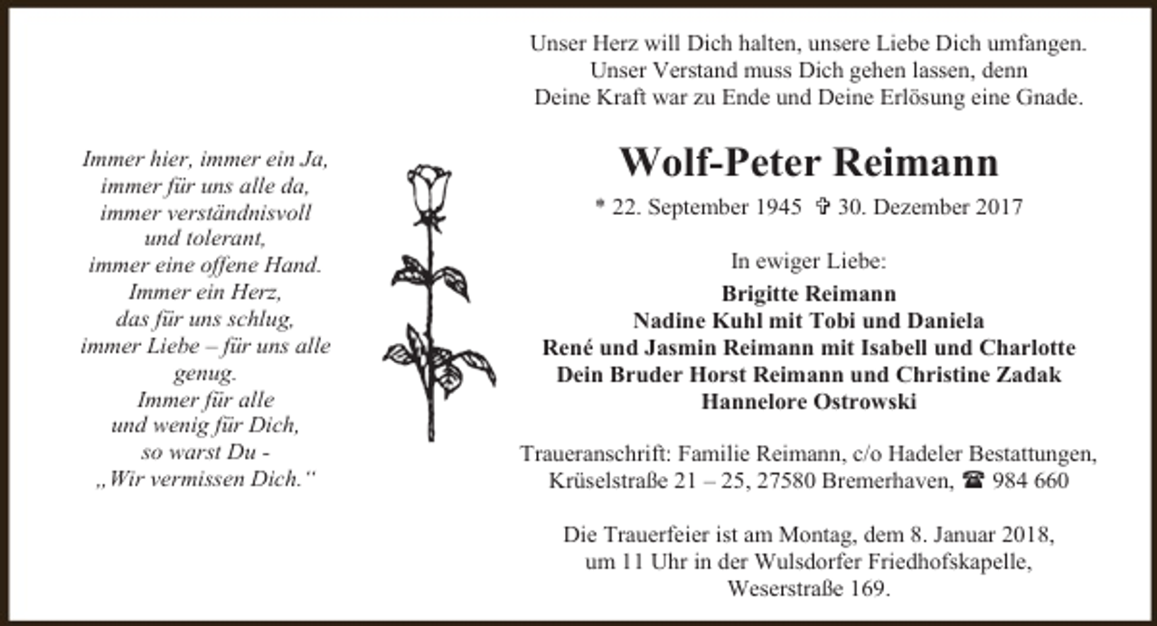 <p>Unser Herz will Dich halten, unsere Liebe Dich umfangen.<br />Unser Verstand muss Dich gehen lassen, denn<br />Deine Kraft war zu Ende und Deine Erlösung eine Gnade.<br />Immer hier, immer ein Ja,<br />immer für uns alle da,<br />immer verständnisvoll<br />und tolerant,<br />immer eine offene Hand.<br />Immer ein Herz,<br />das für uns schlug,<br />immer Liebe – für uns alle<br />genug.<br />Immer für alle<br />und wenig für Dich,<br />so warst Du „Wir vermissen Dich.“</p>
<p>Wolf-Peter Reimann<br />* 22. September 1945  30. Dezember 2017<br />In ewiger Liebe:<br />Brigitte Reimann<br />Nadine Kuhl mit Tobi und Daniela<br />René und Jasmin Reimann mit Isabell und Charlotte<br />Dein Bruder Horst Reimann und Christine Zadak<br />Hannelore Ostrowski<br />Traueranschrift: Familie Reimann, c/o Hadeler Bestattungen,<br />Krüselstraße 21 – 25, 27580 Bremerhaven,  984 660<br />Die Trauerfeier ist am Montag, dem 8. Januar 2018,<br />um 11 Uhr in der Wulsdorfer Friedhofskapelle,<br />Weserstraße 169.</p>