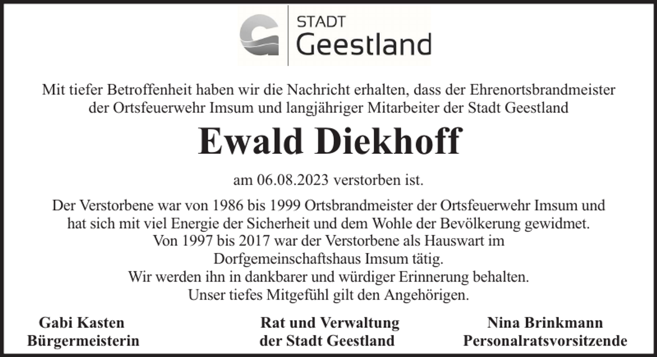 <p>Mit tiefer Betroffenheit haben wir die Nachricht erhalten, dass der Ehrenortsbrandmeister<br />der Ortsfeuerwehr Imsum und langjähriger Mitarbeiter der Stadt Geestland</p><p>Ewald Diekhoff<br />am 06.08.2023 verstorben ist.</p><p>Der Verstorbene war von 1986 bis 1999 Ortsbrandmeister der Ortsfeuerwehr Imsum und<br />hat sich mit viel Energie der Sicherheit und dem Wohle der Bevölkerung gewidmet.<br />Von 1997 bis 2017 war der Verstorbene als Hauswart im<br />Dorfgemeinschaftshaus Imsum tätig.<br />Wir werden ihn in dankbarer und würdiger Erinnerung behalten.<br />Unser tiefes Mitgefühl gilt den Angehörigen.<br />Gabi Kasten<br />Bürgermeisterin</p><p>Rat und Verwaltung<br />der Stadt Geestland</p><p>Nina Brinkmann<br />Personalratsvorsitzende</p>