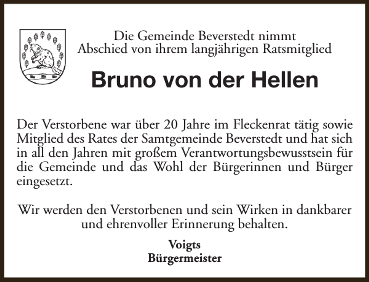 <p>Die Gemeinde Beverstedt nimmt<br />Abschied von ihrem langjährigen Ratsmitglied</p><p>Bruno von der Hellen<br />Der Verstorbene war über 20 Jahre im Fleckenrat tätig sowie<br />Mitglied des Rates der Samtgemeinde Beverstedt und hat sich<br />in all den Jahren mit großem Verantwortungsbewusstsein für<br />die Gemeinde und das Wohl der Bürgerinnen und Bürger<br />eingesetzt.<br />Wir werden den Verstorbenen und sein Wirken in dankbarer<br />und ehrenvoller Erinnerung behalten.<br />Voigts<br />Bürgermeister</p>