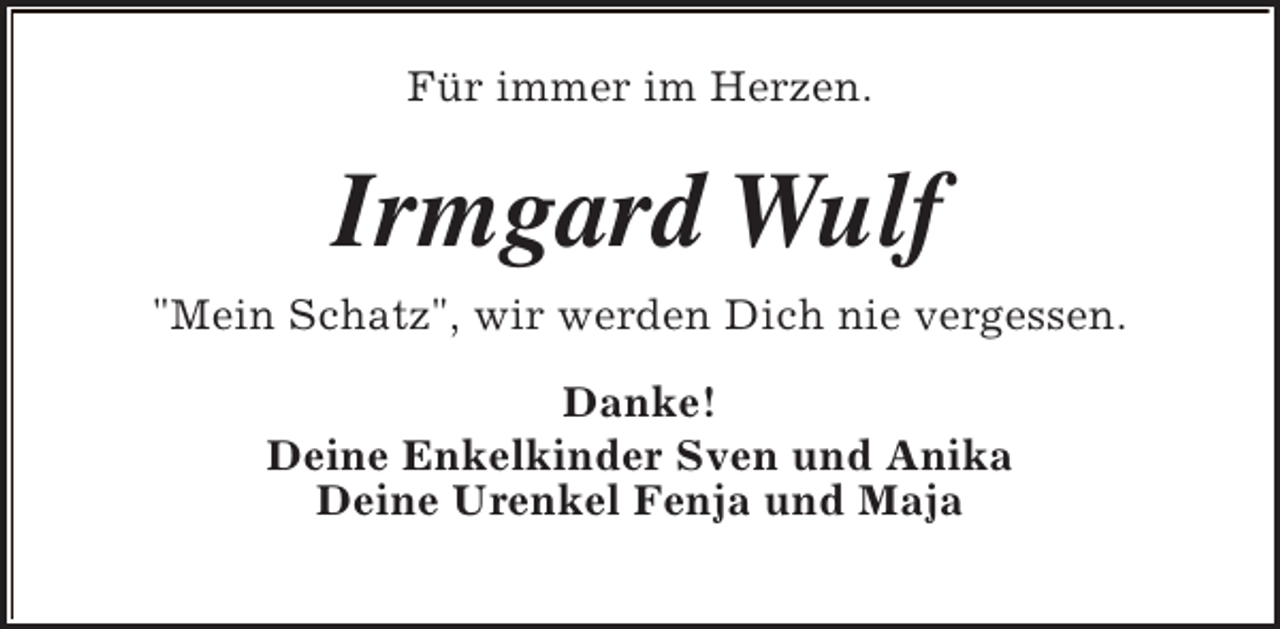 <p>Für immer im Herzen.</p><p>Irmgard Wulf<br />"Mein Schatz", wir werden Dich nie vergessen.<br />Danke!<br />Deine Enkelkinder Sven und Anika<br />Deine Urenkel Fenja und Maja</p>