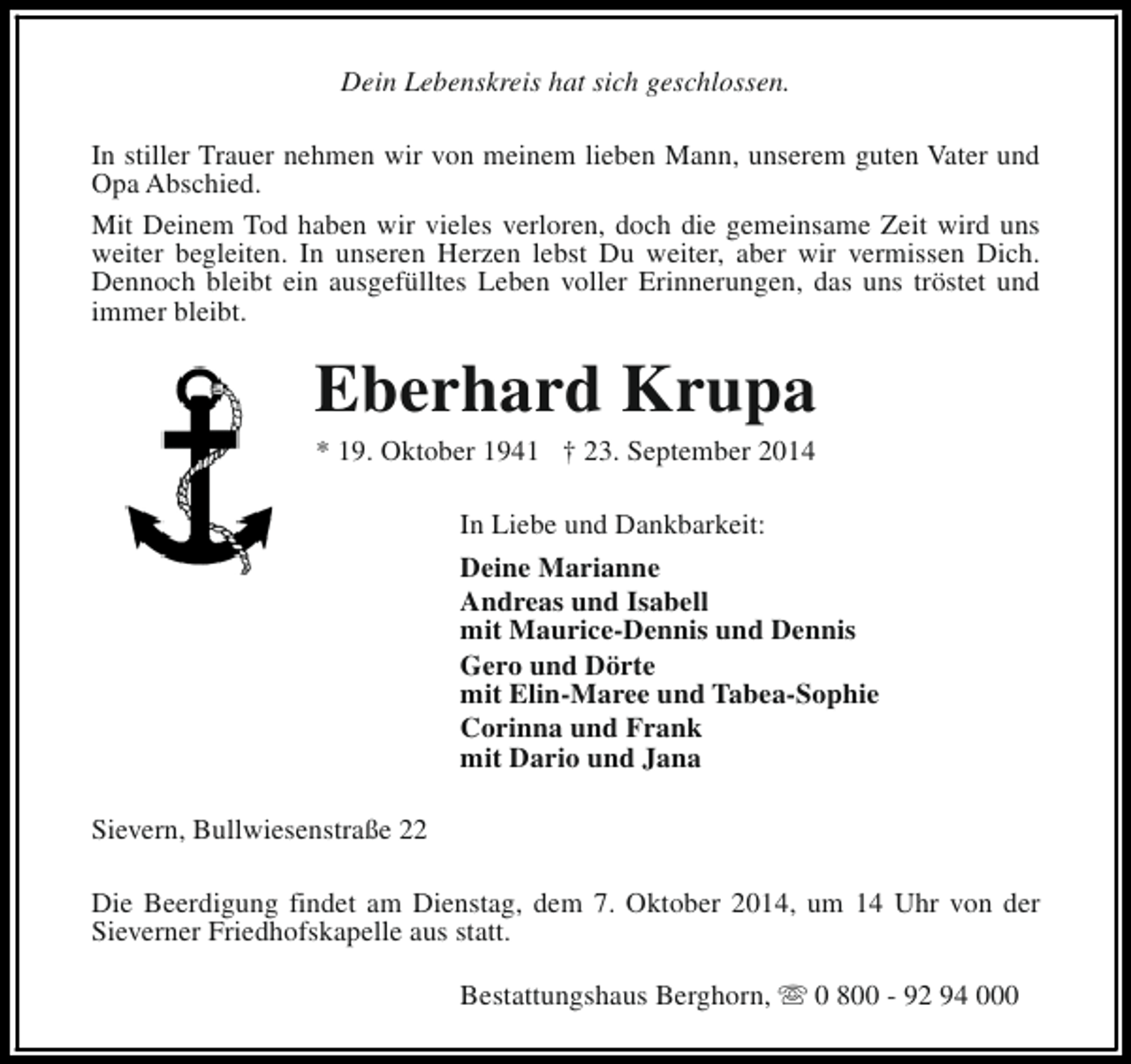 <p>Dein Lebenskreis hat sich geschlossen.<br />In stiller Trauer nehmen wir von meinem lieben Mann, unserem guten Vater und<br />Opa Abschied.<br />Mit Deinem Tod haben wir vieles verloren, doch die gemeinsame Zeit wird uns<br />weiter begleiten. In unseren Herzen lebst Du weiter, aber wir vermissen Dich.<br />Dennoch bleibt ein ausgefülltes Leben voller Erinnerungen, das uns tröstet und<br />immer bleibt.</p><p>Eberhard Krupa<br />* 19. Oktober 1941 † 23. September 2014<br />In Liebe und Dankbarkeit:<br />Deine Marianne<br />Andreas und Isabell<br />mit Maurice-Dennis und Dennis<br />Gero und Dörte<br />mit Elin-Maree und Tabea-Sophie<br />Corinna und Frank<br />mit Dario und Jana<br />Sievern, Bullwiesenstraße 22<br />Die Beerdigung findet am Dienstag, dem 7. Oktober 2014, um 14 Uhr von der<br />Sieverner Friedhofskapelle aus statt.<br />Bestattungshaus Berghorn, s 0 800 - 92 94 000</p>