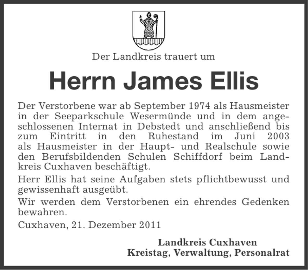 <p>Der Landkreis trauert um</p><p>Herrn James Ellis<br />Der Verstorbene war ab September 1974 als Hausmeister<br />in der Seeparkschule Wesermünde und in dem angeschlossenen Internat in Debstedt und anschließend bis<br />zum Eintritt in den Ruhestand im Juni 2003<br />als Hausmeister in der Haupt- und Realschule sowie<br />den Berufsbildenden Schulen Schiffdorf beim Landkreis Cuxhaven beschäftigt.<br />Herr Ellis hat seine Aufgaben stets pflichtbewusst und<br />gewissenhaft ausgeübt.<br />Wir werden dem Verstorbenen ein ehrendes Gedenken<br />bewahren.<br />Cuxhaven, 21. Dezember 2011<br />Landkreis Cuxhaven<br />Kreistag, Verwaltung, Personalrat</p>