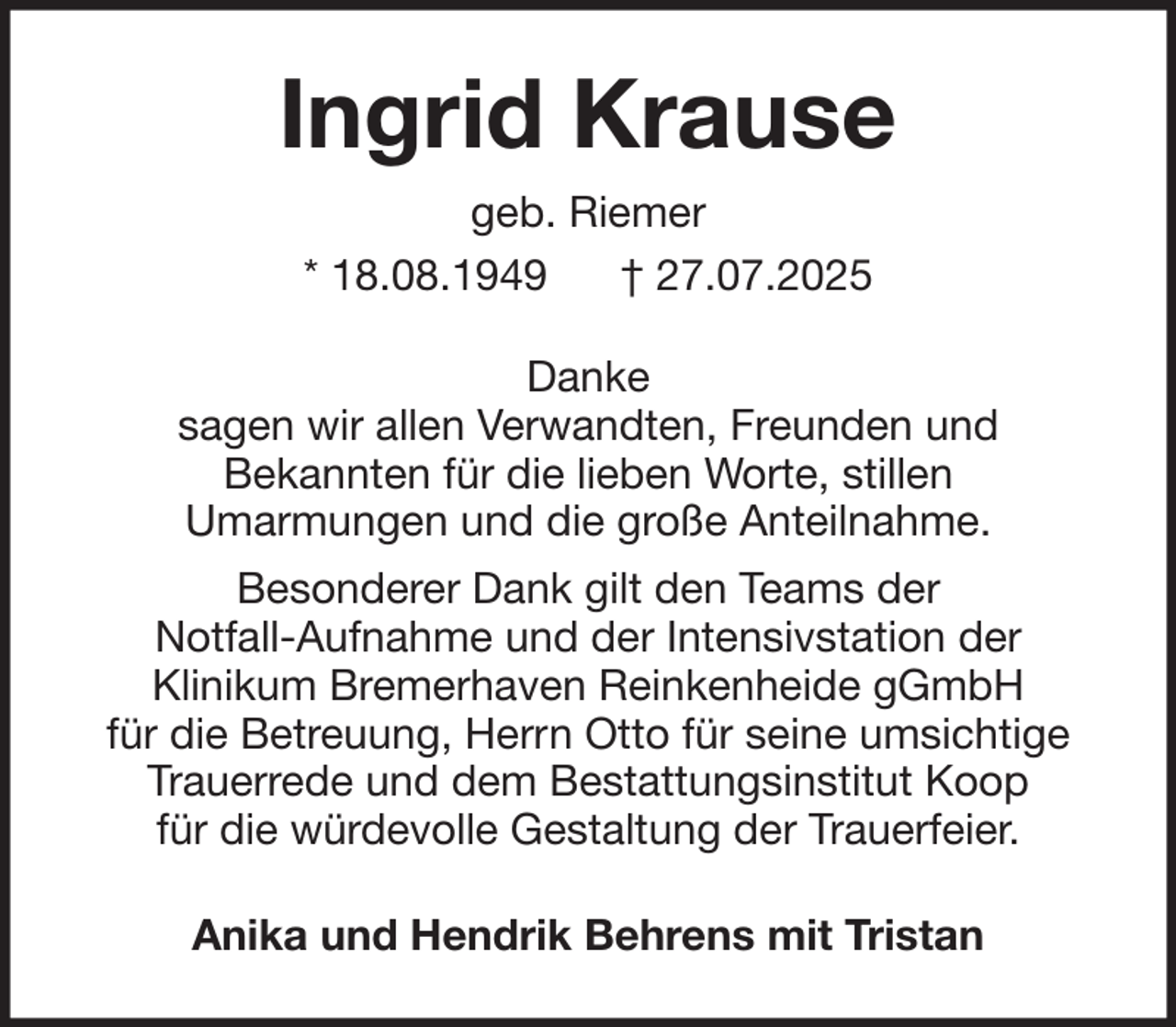 <p>Ingrid Krause<br />geb. Riemer<br />* 18.08.1949<br />† 27.07.2025<br />Danke<br />sagen wir allen Verwandten, Freunden und<br />Bekannten für die lieben Worte, stillen<br />Umarmungen und die große Anteilnahme.<br />Besonderer Dank gilt den Teams der<br />Notfall-Aufnahme und der Intensivstation der<br />Klinikum Bremerhaven Reinkenheide gGmbH<br />für die Betreuung, Herrn Otto für seine umsichtige<br />Trauerrede und dem Bestattungsinstitut Koop<br />für die würdevolle Gestaltung der Trauerfeier.<br />Anika und Hendrik Behrens mit Tristan</p>