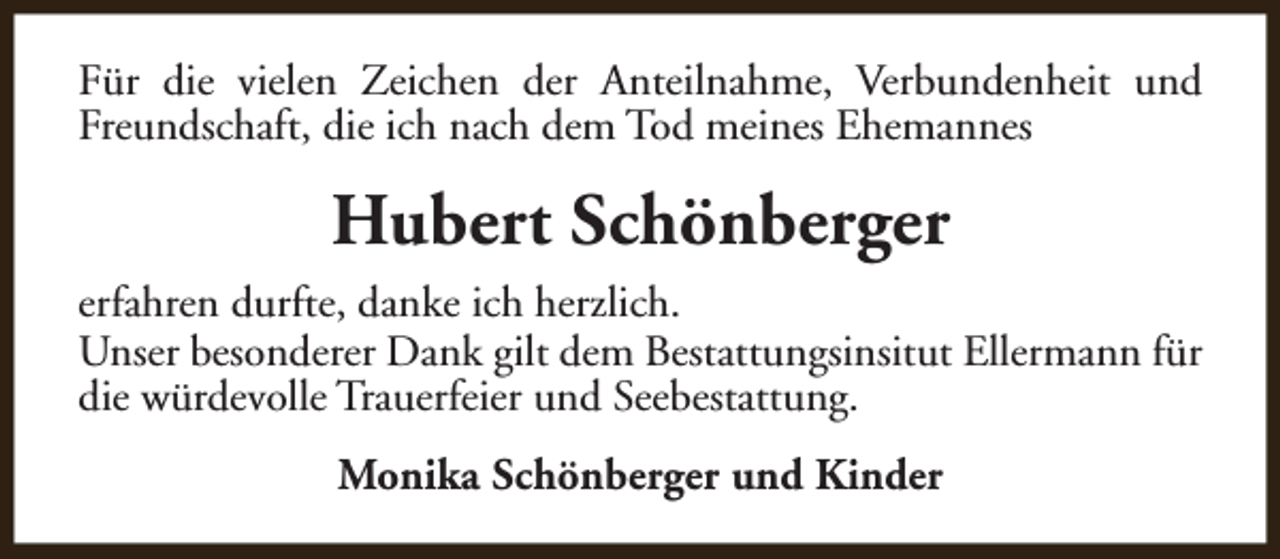 <p>Für die vielen Zeichen der Anteilnahme, Verbundenheit und<br />Freundschaft, die ich nach dem Tod meines Ehemannes</p><p>Hubert Schönberger<br />erfahren durfte, danke ich herzlich.<br />Unser besonderer Dank gilt dem Bestattungsinsitut Ellermann für<br />die würdevolle Trauerfeier und Seebestattung.<br />Monika Schönberger und Kinder</p>