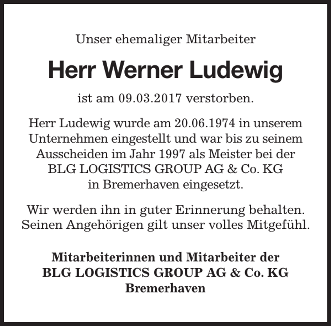 <p>Unser ehemaliger Mitarbeiter</p><p>Herr Werner Ludewig<br />ist am 09.03.2017 verstorben.<br />Herr Ludewig wurde am 20.06.1974 in unserem<br />Unternehmen eingestellt und war bis zu seinem<br />Ausscheiden im Jahr 1997 als Meister bei der<br />BLG LOGISTICS GROUP AG &amp; Co. KG<br />in Bremerhaven eingesetzt.<br />Wir werden ihn in guter Erinnerung behalten.<br />Seinen Angehörigen gilt unser volles Mitgefühl.<br />Mitarbeiterinnen und Mitarbeiter der<br />BLG LOGISTICS GROUP AG &amp; Co. KG<br />Bremerhaven</p>
