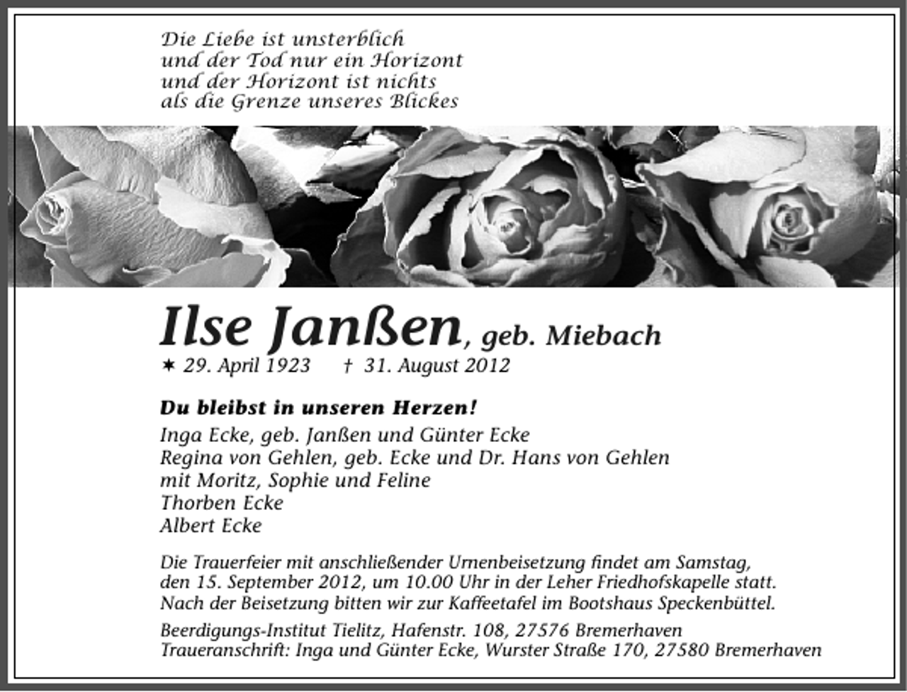 <p>Die Liebe ist unsterblich<br />und der Tod nur ein Horizont<br />und der Horizont ist nichts<br />als die Grenze unseres Blickes</p><p>Ilse Janßen, geb. Miebach<br />29. April 1923</p><p>† 31. August 2012</p><p>Du bleibst in unseren Herzen!<br />Inga Ecke, geb. Janßen und Günter Ecke<br />Regina von Gehlen, geb. Ecke und Dr. Hans von Gehlen<br />mit Moritz, Sophie und Feline<br />Thorben Ecke<br />Albert Ecke<br />Die Trauerfeier mit anschließender Urnenbeisetzung ﬁndet am Samstag,<br />den 15. September 2012, um 10.00 Uhr in der Leher Friedhofskapelle statt.<br />Nach der Beisetzung bitten wir zur Kaffeetafel im Bootshaus Speckenbüttel.<br />Beerdigungs-Institut Tielitz, Hafenstr. 108, 27576 Bremerhaven<br />Traueranschrift: Inga und Günter Ecke, Wurster Straße 170, 27580 Bremerhaven</p>
