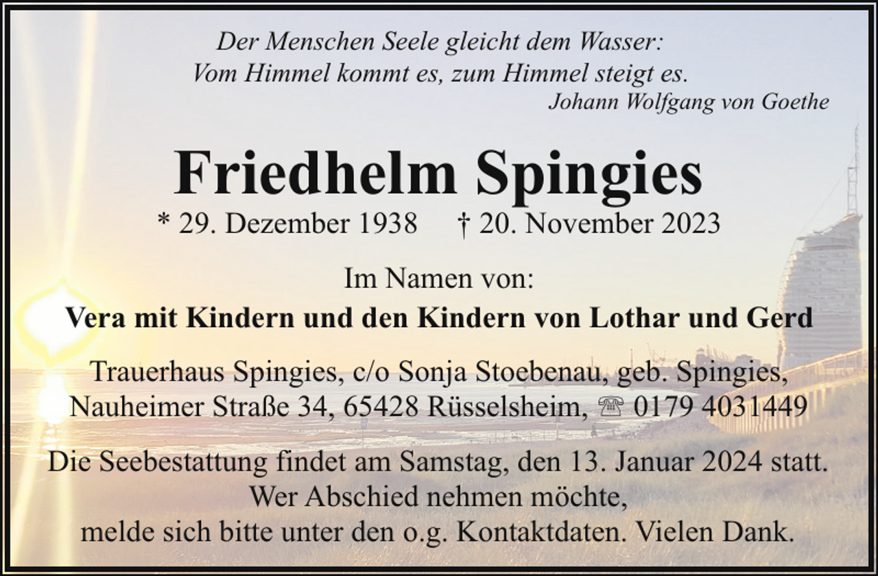 <p>Der Menschen Seele gleicht dem Wasser:<br />Vom Himmel kommt es, zum Himmel steigt es.</p><p>Johann Wolfgang von Goethe</p><p>Friedhelm Spingies</p><p>* 29. Dezember 1938</p><p>† 20. November 2023</p><p>Im Namen von:<br />Vera mit Kindern und den Kindern von Lothar und Gerd<br />Trauerhaus Spingies, c/o Sonja Stoebenau, geb. Spingies,<br />Nauheimer Straße 34, 65428 Rüsselsheim, ' 0179 4031449<br />Die Seebestattung findet am Samstag, den 13. Januar 2024 statt.<br />Wer Abschied nehmen möchte,<br />melde sich bitte unter den o.g. Kontaktdaten. Vielen Dank.</p>