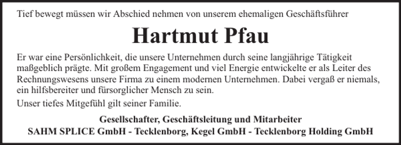 <p>Tief bewegt müssen wir Abschied nehmen von unserem ehemaligen Geschäftsführer</p><p>Hartmut Pfau<br />Er war eine Persönlichkeit, die unsere Unternehmen durch seine langjährige Tätigkeit<br />maßgeblich prägte. Mit großem Engagement und viel Energie entwickelte er als Leiter des<br />Rechnungswesens unsere Firma zu einem modernen Unternehmen. Dabei vergaß er niemals,<br />ein hilfsbereiter und fürsorglicher Mensch zu sein.<br />Unser tiefes Mitgefühl gilt seiner Familie.<br />Gesellschafter, Geschäftsleitung und Mitarbeiter<br />SAHM SPLICE GmbH - Tecklenborg, Kegel GmbH - Tecklenborg Holding GmbH</p>