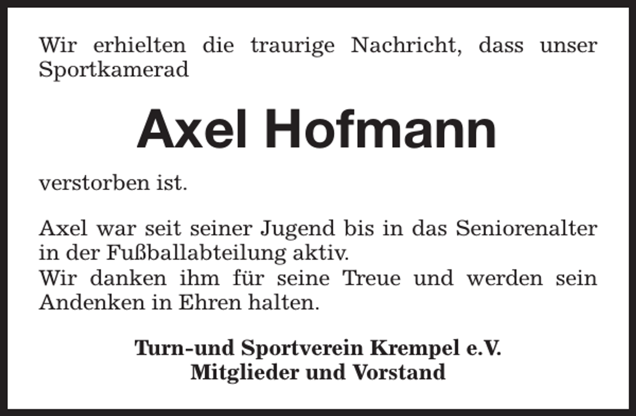<p>Wir erhielten die traurige Nachricht, dass unser<br />Sportkamerad</p><p>Axel Hofmann<br />verstorben ist.<br />Axel war seit seiner Jugend bis in das Seniorenalter<br />in der Fußballabteilung aktiv.<br />Wir danken ihm für seine Treue und werden sein<br />Andenken in Ehren halten.<br />Turn-und Sportverein Krempel e.V.<br />Mitglieder und Vorstand</p>