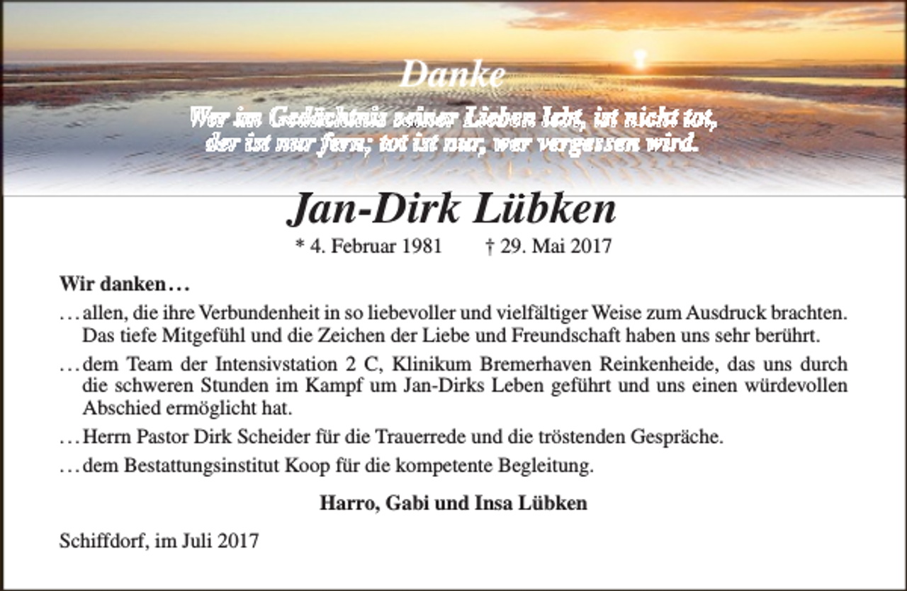 <p>Danke<br />Wer im Gedächtnis seiner Lieben lebt, ist nicht tot,<br />der ist nur fern; tot ist nur, wer vergessen wird.</p><p>Jan-D<br />Dirkk Lübken<br />* 4. Februar 1981</p><p>† 29. Mai 2017</p><p>Wir danken . . .<br />. . . allen, die ihre Verbundenheit in so liebevoller und vielfältiger Weise zum Ausdruck brachten.<br />Das tiefe Mitgefühl und die Zeichen der Liebe und Freundschaft haben uns sehr berührt.<br />. . . dem Team der Intensivstation 2 C, Klinikum Bremerhaven Reinkenheide, das uns durch<br />die schweren Stunden im Kampf um Jan-Dirks Leben geführt und uns einen würdevollen<br />Abschied ermöglicht hat.<br />. . . Herrn Pastor Dirk Scheider für die Trauerrede und die tröstenden Gespräche.<br />. . . dem Bestattungsinstitut Koop für die kompetente Begleitung.<br />Harro, Gabi und Insa Lübken<br />Schiffdorf, im Juli 2017</p>