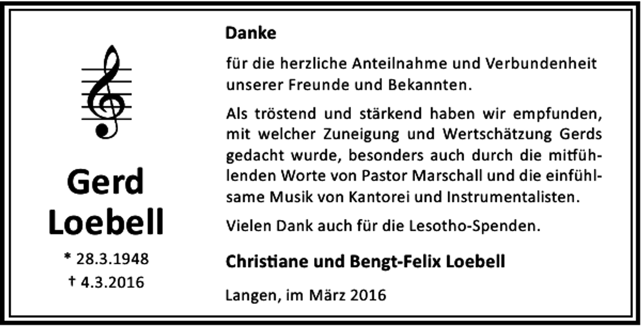 <p>Danke<br />für die herzliche Anteilnahme und Verbundenheit<br />unserer Freunde und Bekannten.</p><p>Gerd<br />Loebell<br />* 28.3.1948<br />† 4.3.2016</p><p>Als tröstend und stärkend haben wir empfunden,<br />mit welcher Zuneigung und Wertschätzung Gerds<br />gedacht wurde, besonders auch durch die mi ühlenden Worte von Pastor Marschall und die einfühlsame Musik von Kantorei und Instrumentalisten.<br />Vielen Dank auch für die Lesotho-Spenden.</p><p>Chris ane und Bengt-Felix Loebell<br />Langen, im März 2016</p>