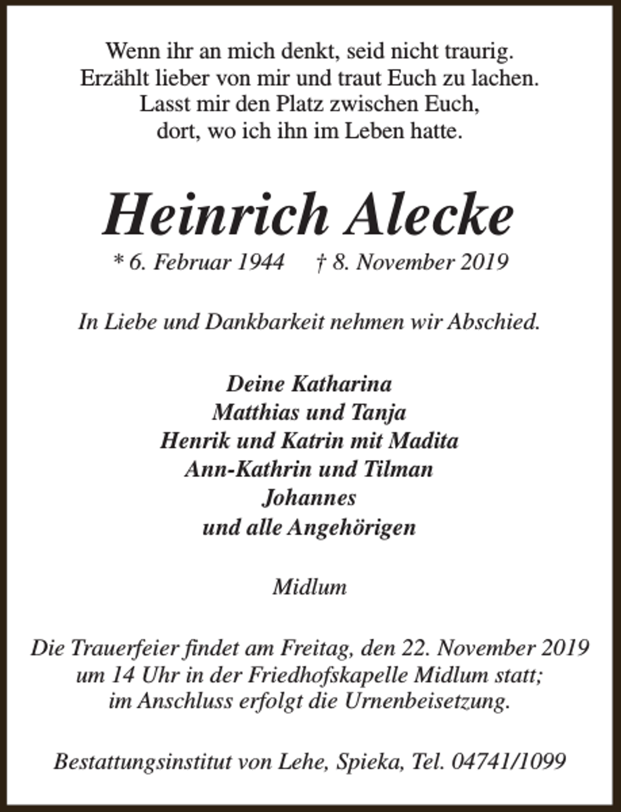 <p>Wenn ihr an mich denkt, seid nicht traurig.<br />Erzählt lieber von mir und traut Euch zu lachen.<br />Lasst mir den Platz zwischen Euch,<br />dort, wo ich ihn im Leben hatte.</p><p>Heinrich Alecke<br />* 6. Februar 1944</p><p>† 8. November 2019</p><p>In Liebe und Dankbarkeit nehmen wir Abschied.<br />Deine Katharina<br />Matthias und Tanja<br />Henrik und Katrin mit Madita<br />Ann-Kathrin und Tilman<br />Johannes<br />und alle Angehörigen<br />Midlum<br />Die Trauerfeier findet am Freitag, den 22. November 2019<br />um 14 Uhr in der Friedhofskapelle Midlum statt;<br />im Anschluss erfolgt die Urnenbeisetzung.<br />Bestattungsinstitut von Lehe, Spieka, Tel. 04741/1099</p>