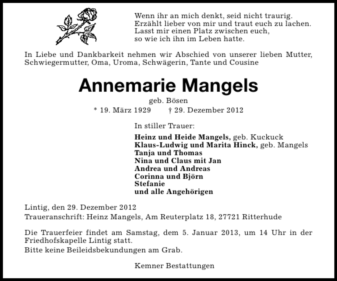 <p>Wenn ihr an mich denkt, seid nicht traurig.<br />Erzählt lieber von mir und traut euch zu lachen.<br />Lasst mir einen Platz zwischen euch,<br />so wie ich ihn im Leben hatte.<br />In Liebe und Dankbarkeit nehmen wir Abschied von unserer lieben Mutter,<br />Schwiegermutter, Oma, Uroma, Schwägerin, Tante und Cousine</p><p>Annemarie Mangels<br />geb. Bösen<br />* 19. März 1929<br />† 29. Dezember 2012</p><p>In stiller Trauer:<br />Heinz und Heide Mangels, geb. Kuckuck<br />Klaus-Ludwig und Marita Hinck, geb. Mangels<br />Tanja und Thomas<br />Nina und Claus mit Jan<br />Andrea und Andreas<br />Corinna und Björn<br />Stefanie<br />und alle Angehörigen<br />Lintig, den 29. Dezember 2012<br />Traueranschrift: Heinz Mangels, Am Reuterplatz 18, 27721 Ritterhude<br />Die Trauerfeier findet am Samstag, dem 5. Januar 2013, um 14 Uhr in der<br />Friedhofskapelle Lintig statt.<br />Bitte keine Beileidsbekundungen am Grab.<br />Kemner Bestattungen</p>