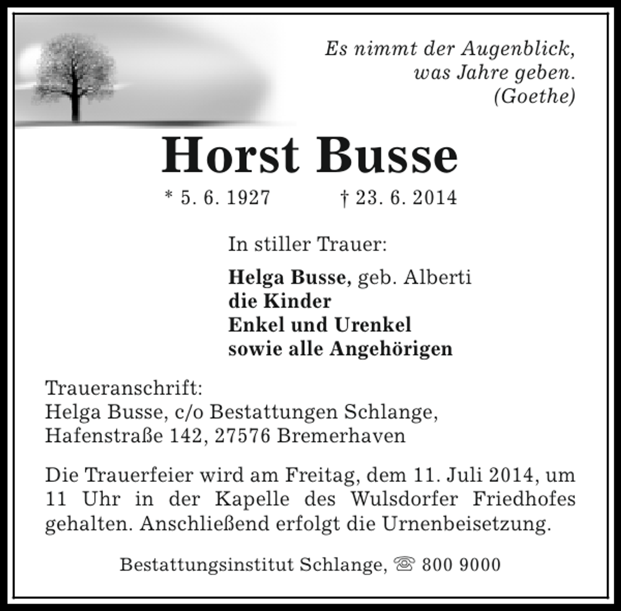 <p>Es nimmt der Augenblick,<br />was Jahre geben.<br />(Goethe)</p><p>Horst Busse<br />* 5. 6. 1927</p><p>† 23. 6. 2014</p><p>In stiller Trauer:<br />Helga Busse, geb. Alberti<br />die Kinder<br />Enkel und Urenkel<br />sowie alle Angehörigen<br />Traueranschrift:<br />Helga Busse, c/o Bestattungen Schlange,<br />Hafenstraße 142, 27576 Bremerhaven<br />Die Trauerfeier wird am Freitag, dem 11. Juli 2014, um<br />11 Uhr in der Kapelle des Wulsdorfer Friedhofes<br />gehalten. Anschließend erfolgt die Urnenbeisetzung.<br />Bestattungsinstitut Schlange, s 800 9000</p>