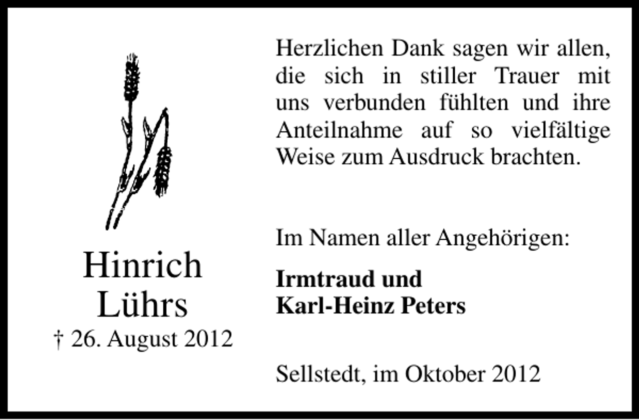 <p>Herzlichen Dank sagen wir allen,<br />die sich in stiller Trauer mit<br />uns verbunden fühlten und ihre<br />Anteilnahme auf so vielfältige<br />Weise zum Ausdruck brachten.</p><p>Hinrich<br />Lührs</p><p>Im Namen aller Angehörigen:<br />Irmtraud und<br />Karl-Heinz Peters</p><p>† 26. August 2012<br />Sellstedt, im Oktober 2012</p>