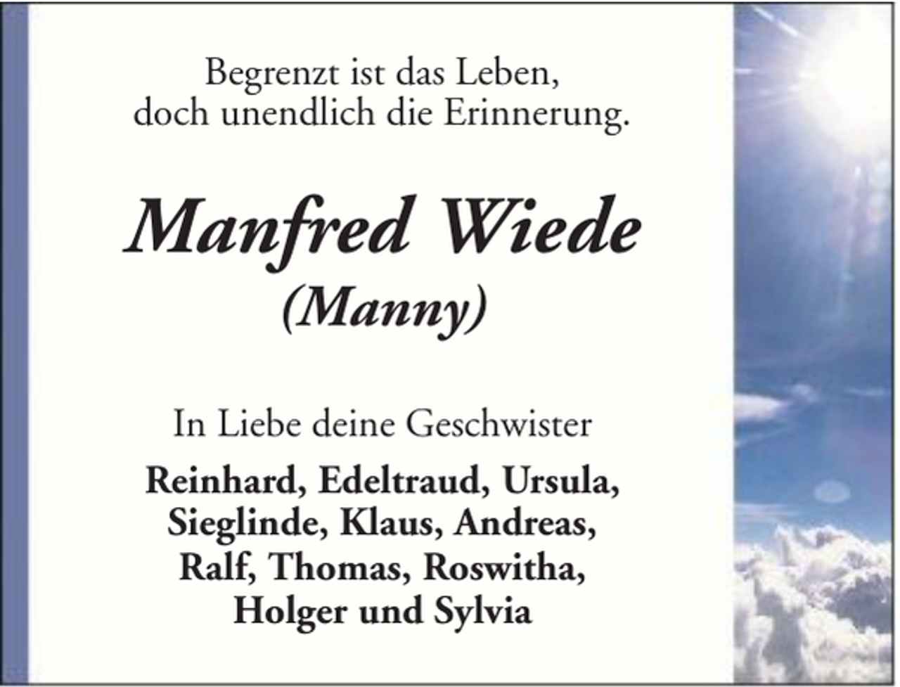 <p>Begrenzt ist das Leben,<br />doch unendlich die Erinnerung.</p><p>Manfred Wiede<br />(Manny)</p><p>In Liebe deine Geschwister<br />Reinhard, Edeltraud, Ursula,<br />Sieglinde, Klaus, Andreas,<br />Ralf, Thomas, Roswitha,<br />Holger und Sylvia</p>