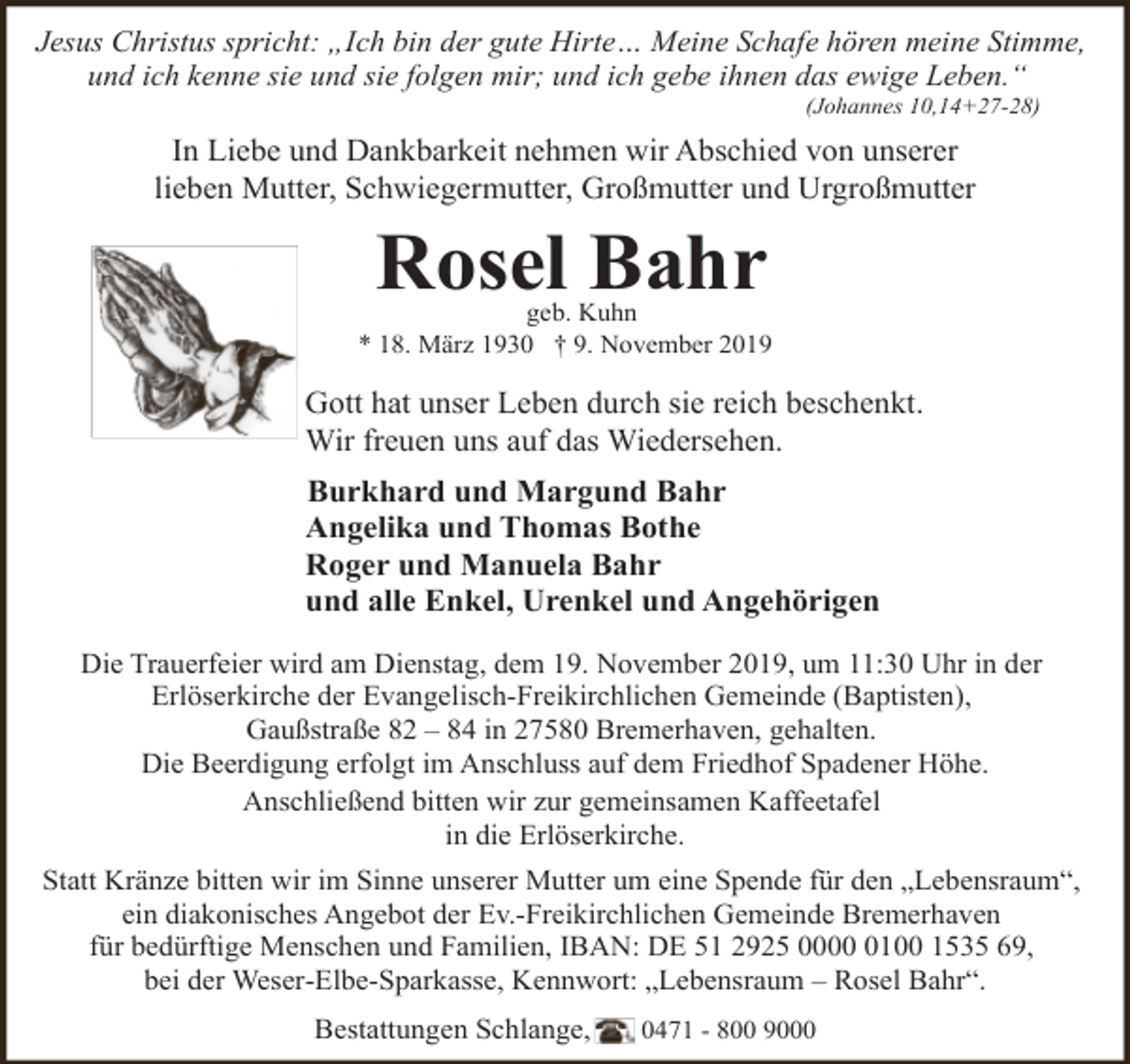 <p>Jesus Christus spricht: „Ich bin der gute Hirte… Meine Schafe hören meine Stimme,<br />und ich kenne sie und sie folgen mir; und ich gebe ihnen das ewige Leben.“<br />(Johannes 10,14+27-28)</p><p>In Liebe und Dankbarkeit nehmen wir Abschied von unserer<br />lieben Mutter, Schwiegermutter, Großmutter und Urgroßmutter</p><p>Rosel Bahr</p><p>geb. Kuhn<br />* 18. März 1930 † 9. November 2019</p><p>Gott hat unser Leben durch sie reich beschenkt.<br />Wir freuen uns auf das Wiedersehen.<br />Burkhard und Margund Bahr<br />Angelika und Thomas Bothe<br />Roger und Manuela Bahr<br />und alle Enkel, Urenkel und Angehörigen<br />Die Trauerfeier wird am Dienstag, dem 19. November 2019, um 11:30 Uhr in der<br />Erlöserkirche der Evangelisch-Freikirchlichen Gemeinde (Baptisten),<br />Gaußstraße 82 – 84 in 27580 Bremerhaven, gehalten.<br />Die Beerdigung erfolgt im Anschluss auf dem Friedhof Spadener Höhe.<br />Anschließend bitten wir zur gemeinsamen Kaffeetafel<br />in die Erlöserkirche.<br />Statt Kränze bitten wir im Sinne unserer Mutter um eine Spende für den „Lebensraum“,<br />ein diakonisches Angebot der Ev.-Freikirchlichen Gemeinde Bremerhaven<br />für bedürftige Menschen und Familien, IBAN: DE 51 2925 000100 1535 69,<br />bei der Weser-Elbe-Sparkasse, Kennwort: „Lebensraum – Rosel Bahr“.<br />Bestattungen Schlange,</p><p>0471 - 800 9000</p>