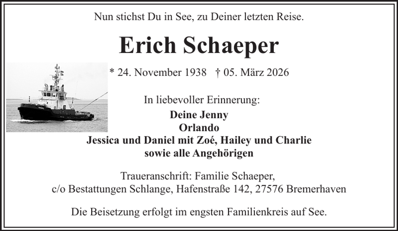 <p>Nun stichst Du in See, zu Deiner letzten Reise.</p><p>Erich Schaeper<br />* 24. November 1938 † 05. März 2026<br />In liebevoller Erinnerung:<br />Deine Jenny<br />Orlando<br />Jessica und Daniel mit Zoé, Hailey und Charlie<br />sowie alle Angehörigen<br />Traueranschrift: Familie Schaeper,<br />c/o Bestattungen Schlange, Hafenstraße 142, 27576 Bremerhaven<br />Die Beisetzung erfolgt im engsten Familienkreis auf See.</p>