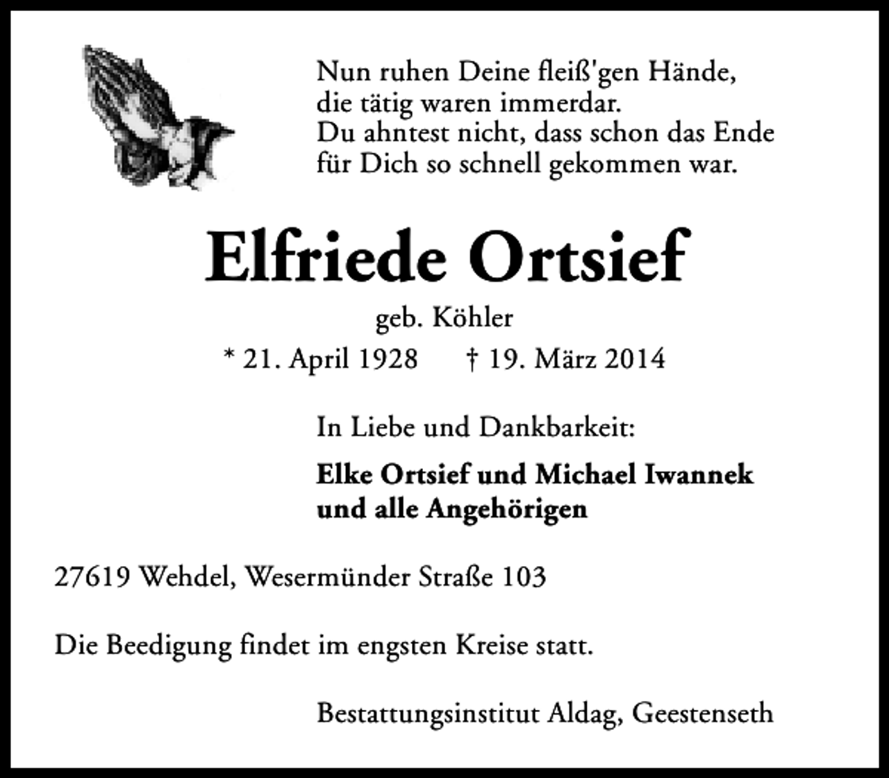<p>Nun ruhen Deine fleiß'gen Hände,<br />die tätig waren immerdar.<br />Du ahntest nicht, dass schon das Ende<br />für Dich so schnell gekommen war.</p><p>Elfriede Ortsief<br />geb. Köhler<br />* 21. April 1928<br />† 19. März 2014<br />In Liebe und Dankbarkeit:<br />Elke Ortsief und Michael Iwannek<br />und alle Angehörigen<br />27619 Wehdel, Wesermünder Straße 103<br />Die Beedigung findet im engsten Kreise statt.<br />Bestattungsinstitut Aldag, Geestenseth</p>