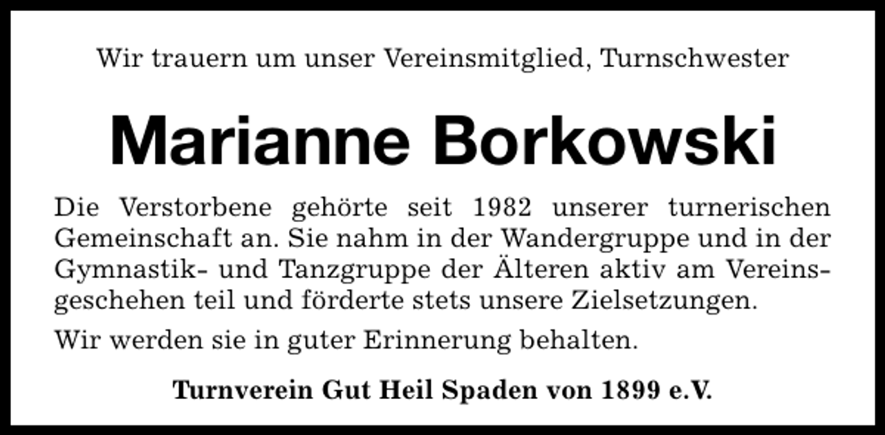 <p>Wir trauern um unser Vereinsmitglied, Turnschwester</p><p>Marianne Borkowski<br />Die Verstorbene gehörte seit 1982 unserer turnerischen<br />Gemeinschaft an. Sie nahm in der Wandergruppe und in der<br />Gymnastik- und Tanzgruppe der Älteren aktiv am Vereinsgeschehen teil und förderte stets unsere Zielsetzungen.<br />Wir werden sie in guter Erinnerung behalten.<br />Turnverein Gut Heil Spaden von 1899 e.V.</p>