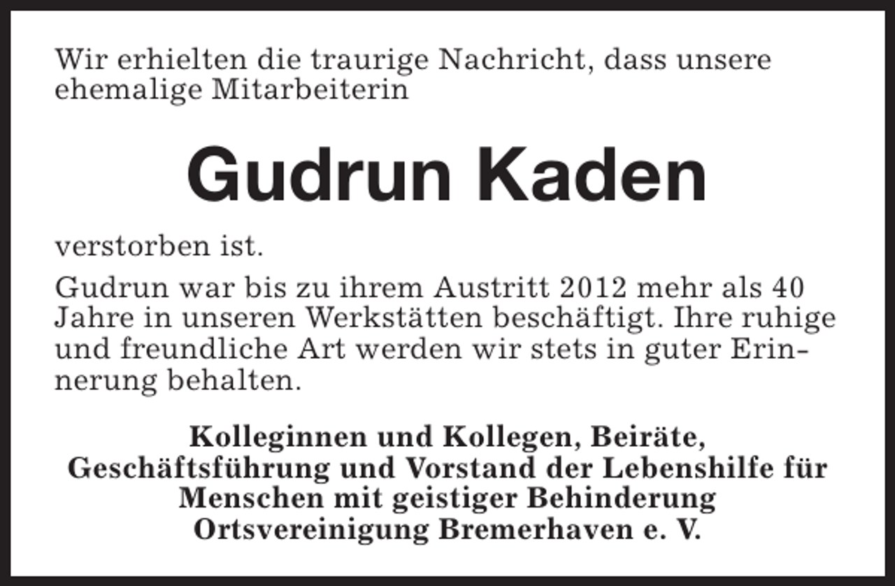 <p>Wir erhielten die traurige Nachricht, dass unsere<br />ehemalige Mitarbeiterin</p><p>Gudrun Kaden</p><p>verstorben ist.<br />Gudrun war bis zu ihrem Austritt 2012 mehr als 40<br />Jahre in unseren Werkstätten beschäftigt. Ihre ruhige<br />und freundliche Art werden wir stets in guter Erinnerung behalten.<br />Kolleginnen und Kollegen, Beiräte,<br />Geschäftsführung und Vorstand der Lebenshilfe für<br />Menschen mit geistiger Behinderung<br />Ortsvereinigung Bremerhaven e. V.</p>